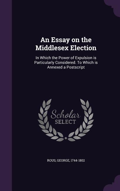 An Essay on the Middlesex Election: In Which the Power of Expulsion Is Particularly Considered. to Which Is Annexed a PostScript