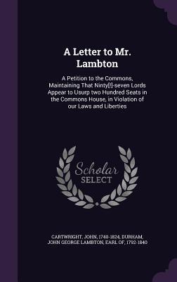 A Letter to Mr. Lambton: A Petition to the Commons, Maintaining That Ninty[!]-Seven Lords Appear to Usurp Two Hundred Seats in the Commons Hous