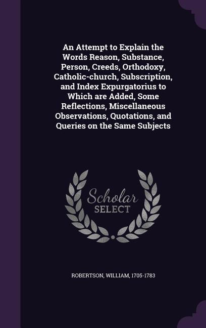 An Attempt to Explain the Words Reason, Substance, Person, Creeds, Orthodoxy, Catholic-church, Subscription, and Index Expurgatorius to Which are Added, Some Reflections, Miscellaneous Observations, Quotations, and Queries on the Same Subjects