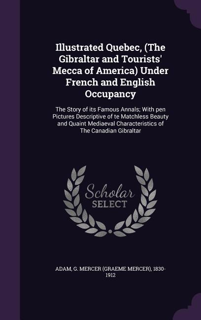 Illustrated Quebec, (the Gibraltar and Tourists' Mecca of America) Under French and English Occupancy: The Story of Its Famous Annals; With Pen Pictur