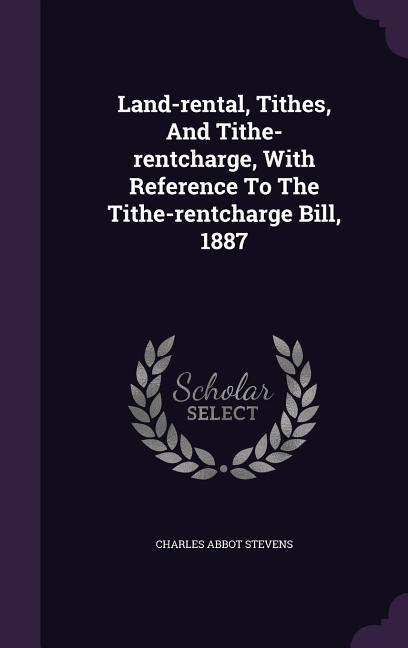 Land-rental, Tithes, And Tithe-rentcharge, With Reference To The Tithe-rentcharge Bill, 1887