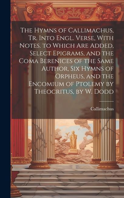 The Hymns of Callimachus, Tr. Into Engl. Verse, With Notes. to Which Are Added, Select Epigrams, and the Coma Berenices of the Same Author, Six Hymns