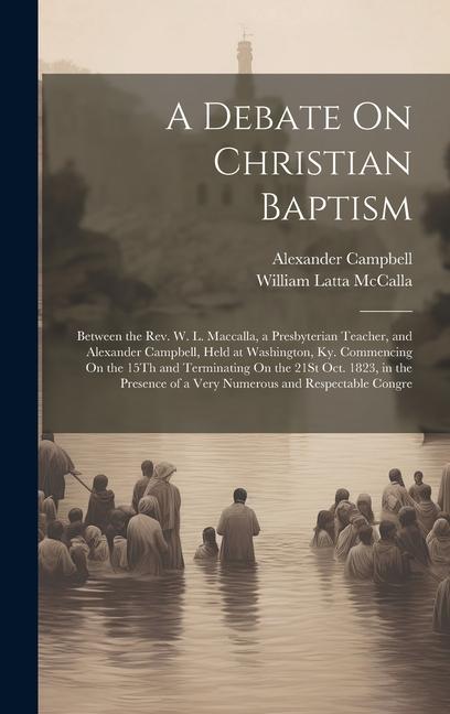 A Debate On Christian Baptism: Between the Rev. W. L. Maccalla, a Presbyterian Teacher, and Alexander Campbell, Held at Washington, Ky. Commencing On