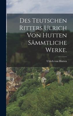 Des teutschen Ritters Ulrich von Hutten sämmtliche Werke.