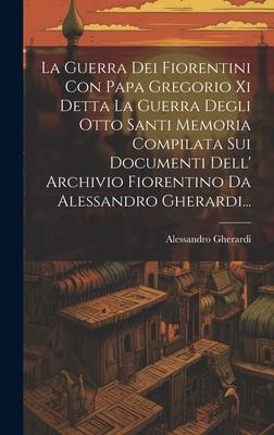 La Guerra Dei Fiorentini Con Papa Gregorio Xi Detta La Guerra Degli Otto Santi Memoria Compilata Sui Documenti Dell' Archivio Fiorentino Da Alessandro Gherardi...