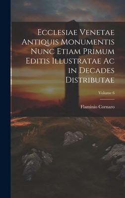 Ecclesiae Venetae Antiquis Monumentis Nunc Etiam Primum Editis Illustratae Ac in Decades Distributae; Volume 6