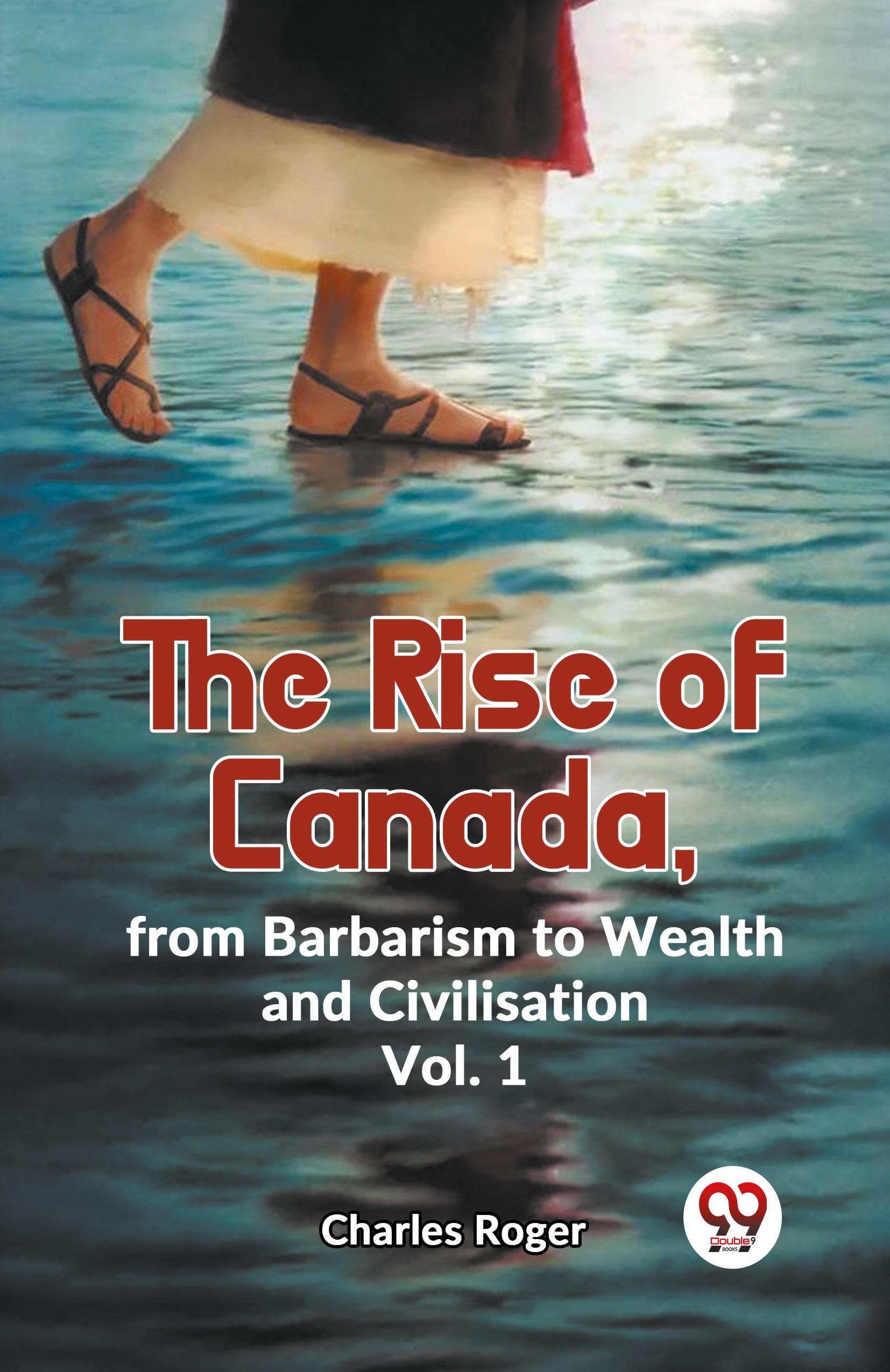 The Rise Of Canada, From Barbarism To Wealth And Civilisation Vol.1