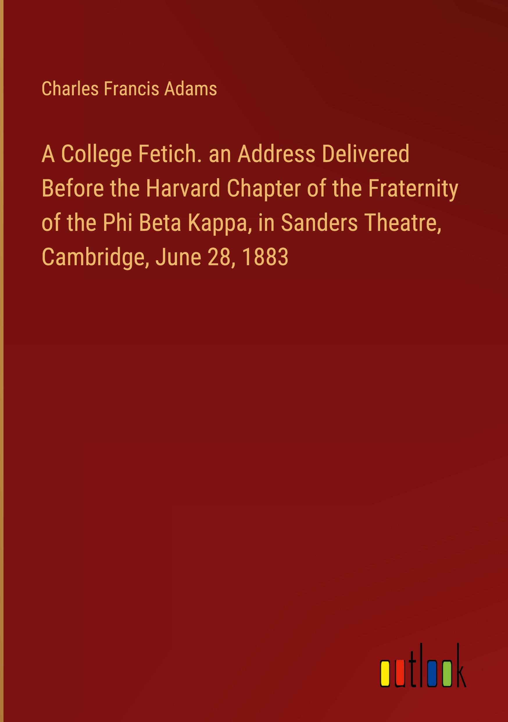 A College Fetich. an Address Delivered Before the Harvard Chapter of the Fraternity of the Phi Beta Kappa, in Sanders Theatre, Cambridge, June 28, 1883