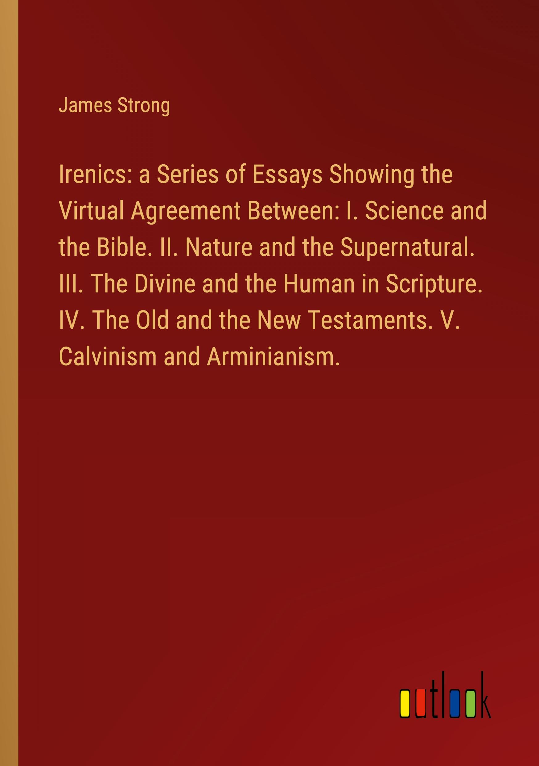 Irenics: a Series of Essays Showing the Virtual Agreement Between: I. Science and the Bible. II. Nature and the Supernatural. III. The Divine and the Human in Scripture. IV. The Old and the New Testaments. V. Calvinism and Arminianism.