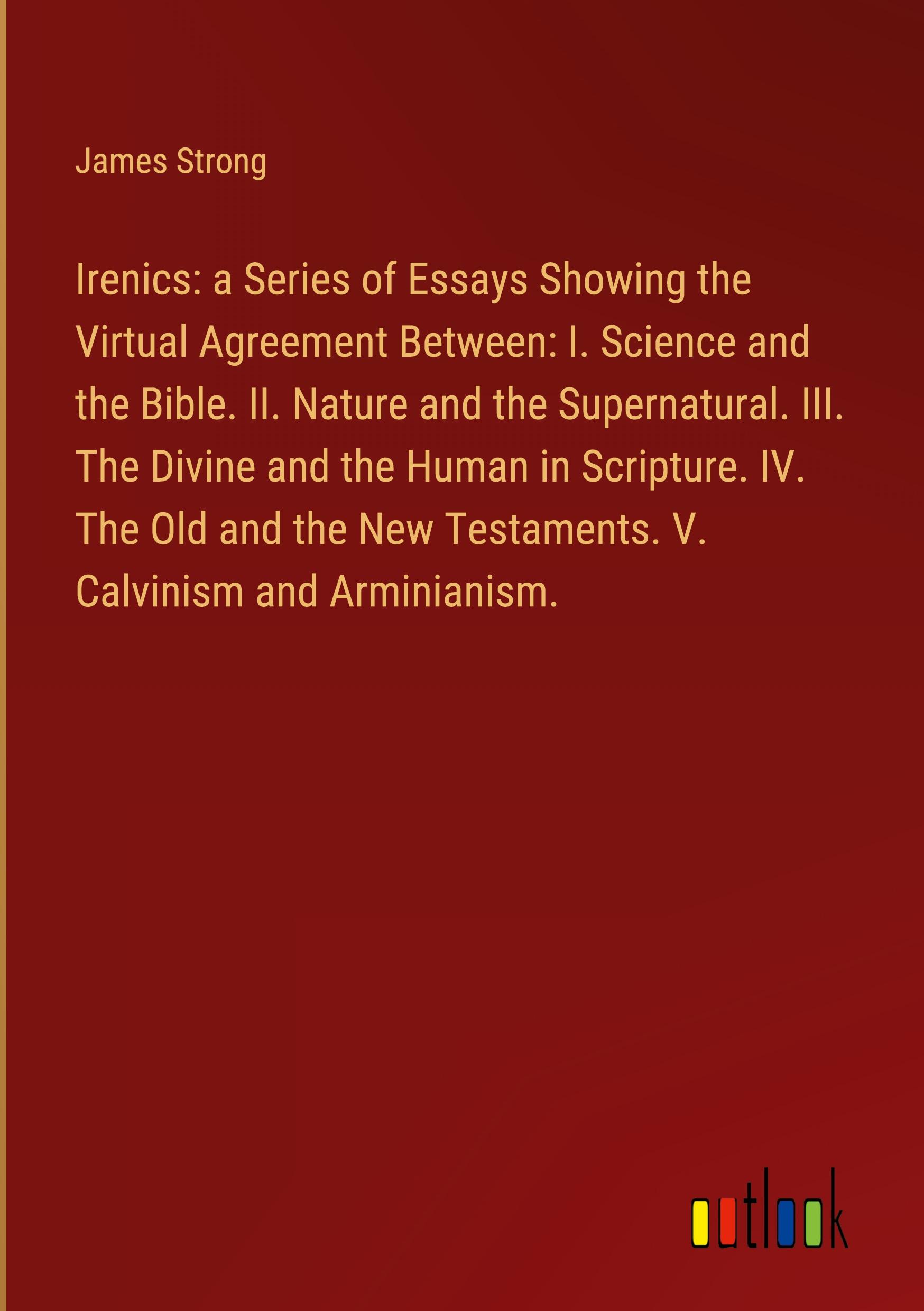 Irenics: a Series of Essays Showing the Virtual Agreement Between: I. Science and the Bible. II. Nature and the Supernatural. III. The Divine and the Human in Scripture. IV. The Old and the New Testaments. V. Calvinism and Arminianism.