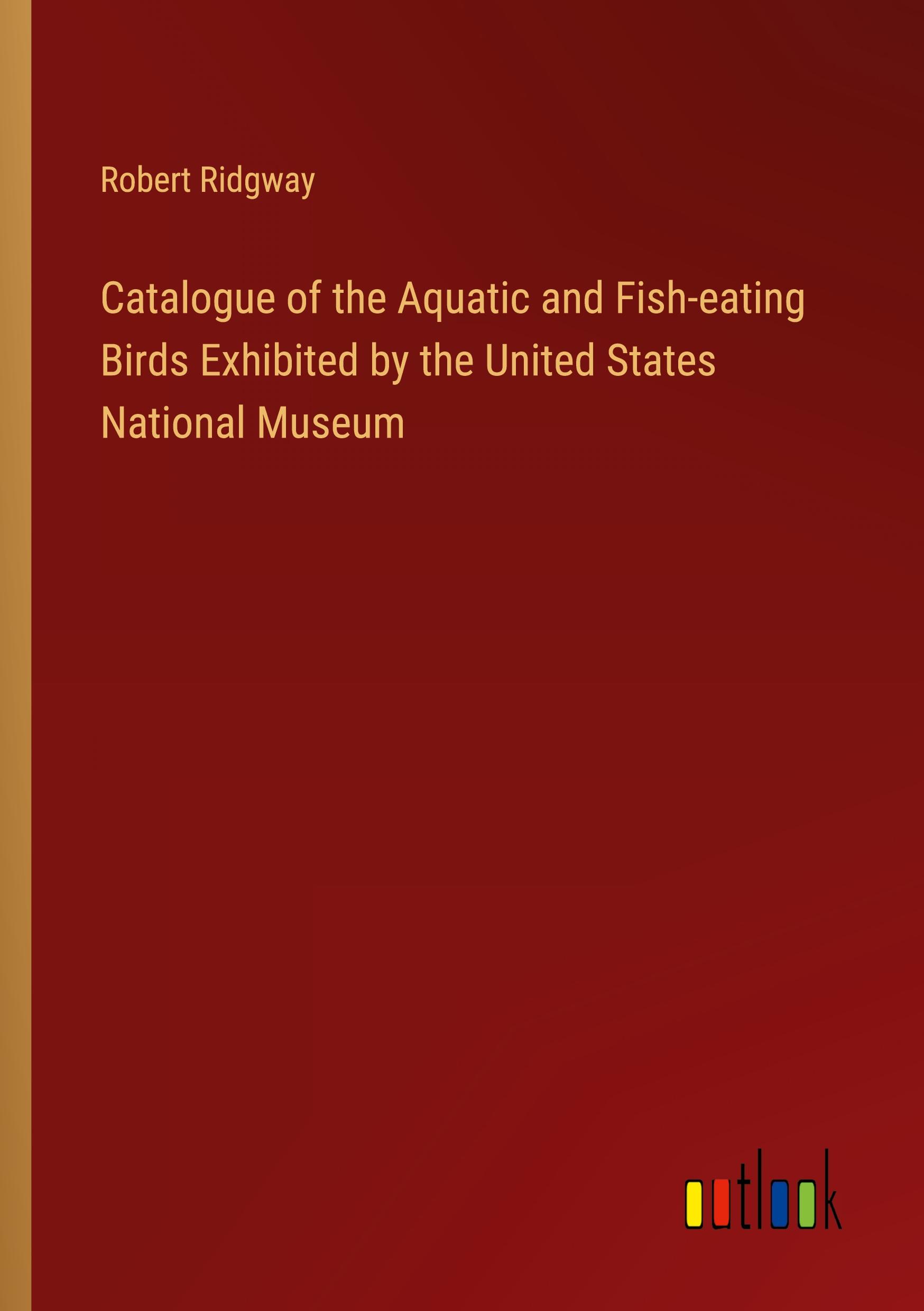 Catalogue of the Aquatic and Fish-eating Birds Exhibited by the United States National Museum