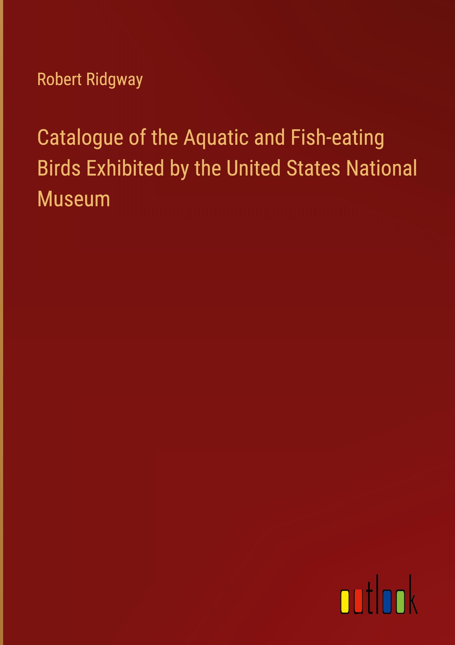 Catalogue of the Aquatic and Fish-eating Birds Exhibited by the United States National Museum