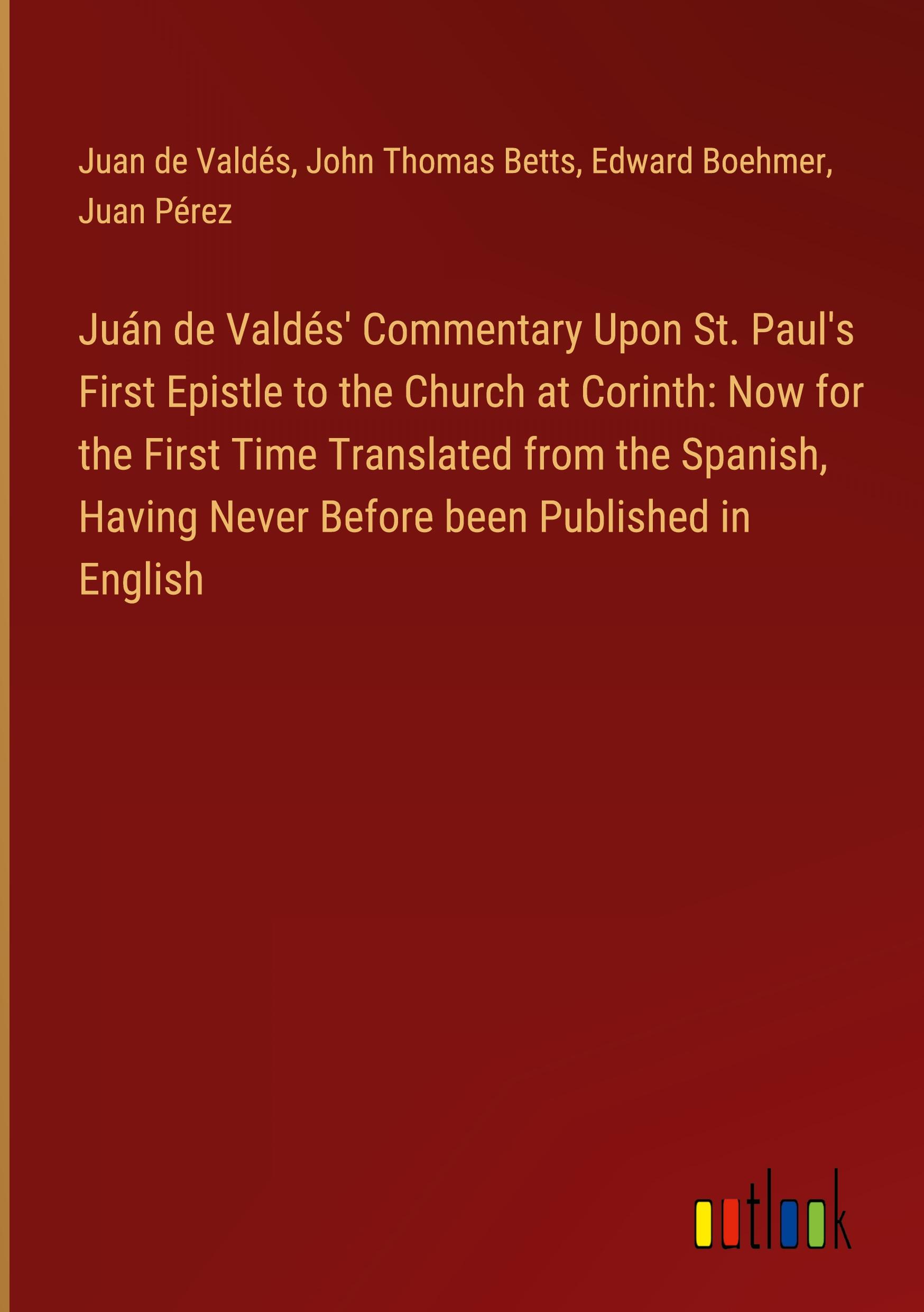 Juán de Valdés' Commentary Upon St. Paul's First Epistle to the Church at Corinth: Now for the First Time Translated from the Spanish, Having Never Before been Published in English