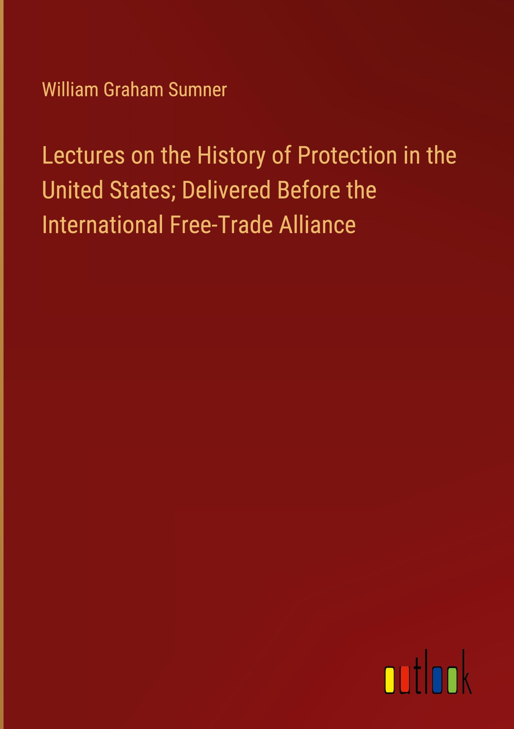 Lectures on the History of Protection in the United States; Delivered Before the International Free-Trade Alliance