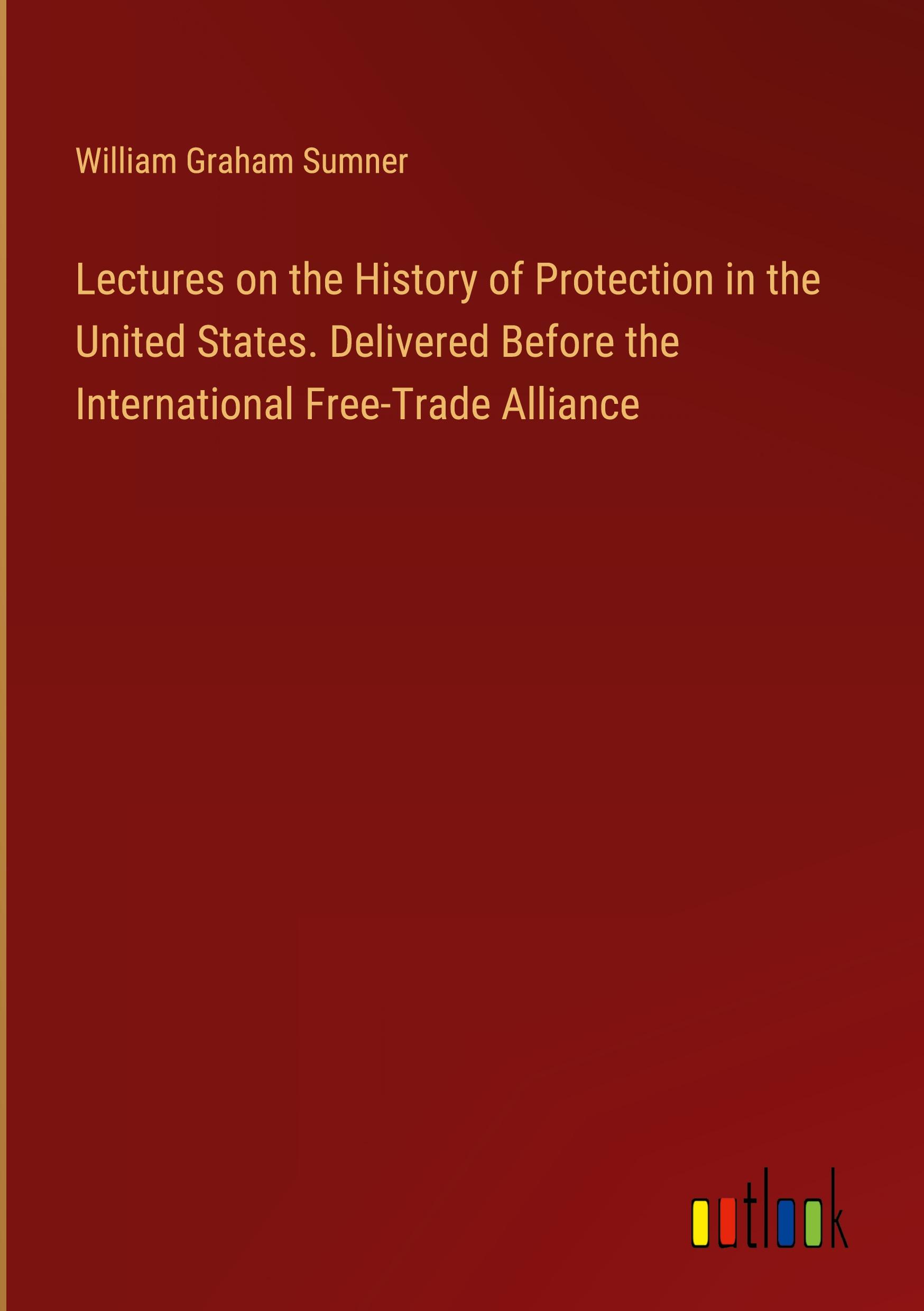 Lectures on the History of Protection in the United States. Delivered Before the International Free-Trade Alliance