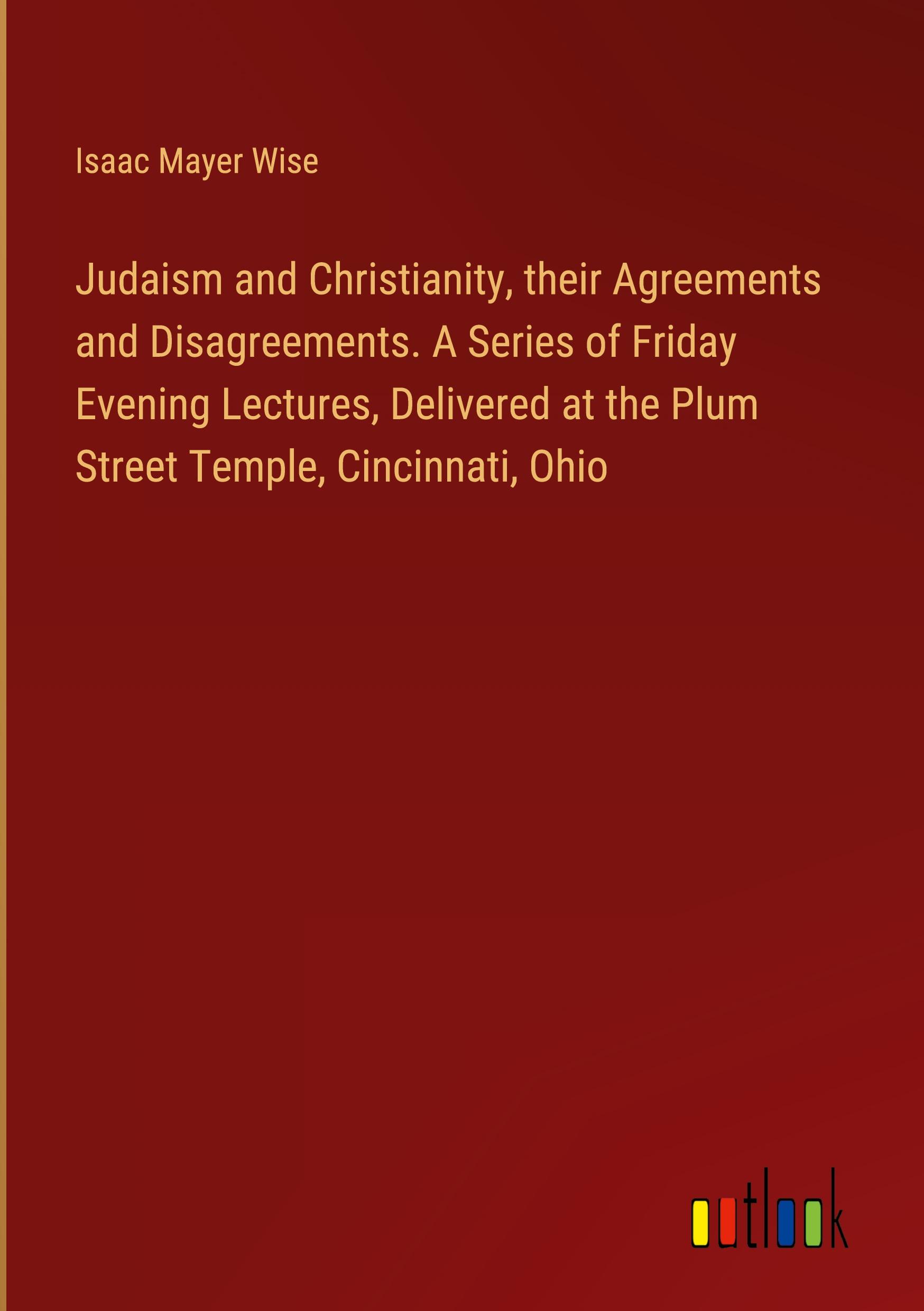 Judaism and Christianity, their Agreements and Disagreements. A Series of Friday Evening Lectures, Delivered at the Plum Street Temple, Cincinnati, Ohio