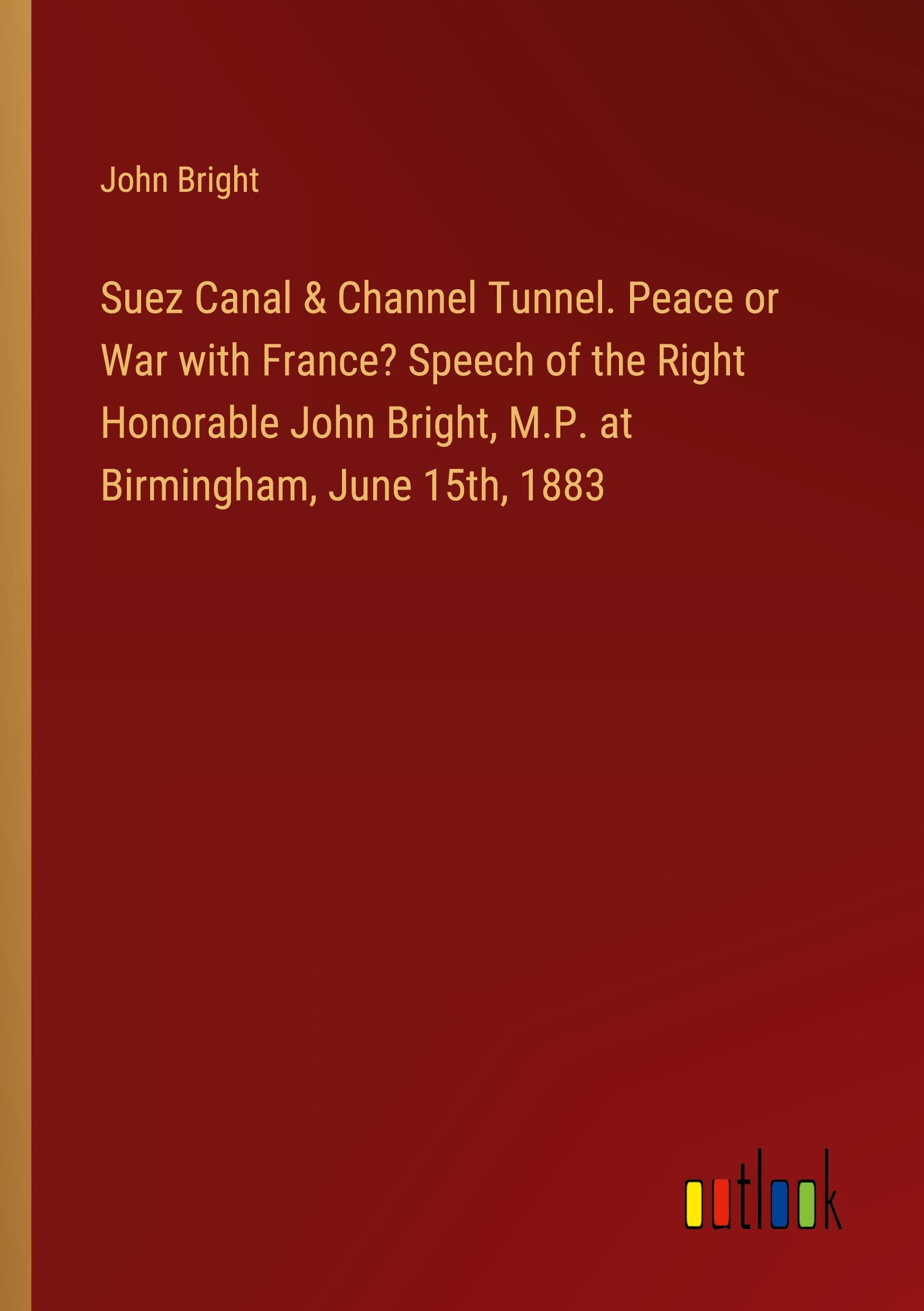 Suez Canal & Channel Tunnel. Peace or War with France? Speech of the Right Honorable John Bright, M.P. at Birmingham, June 15th, 1883