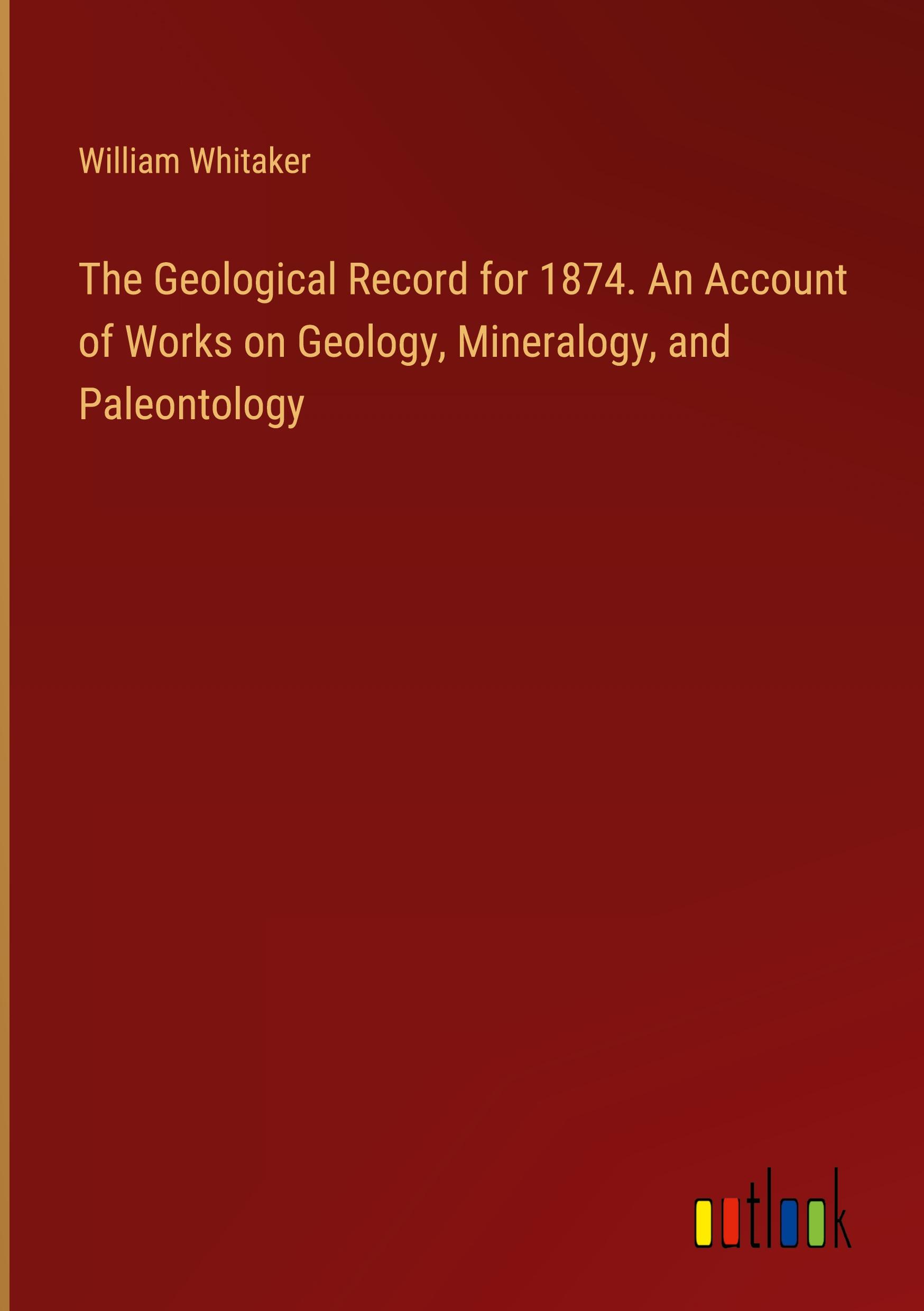 The Geological Record for 1874. An Account of Works on Geology, Mineralogy, and Paleontology