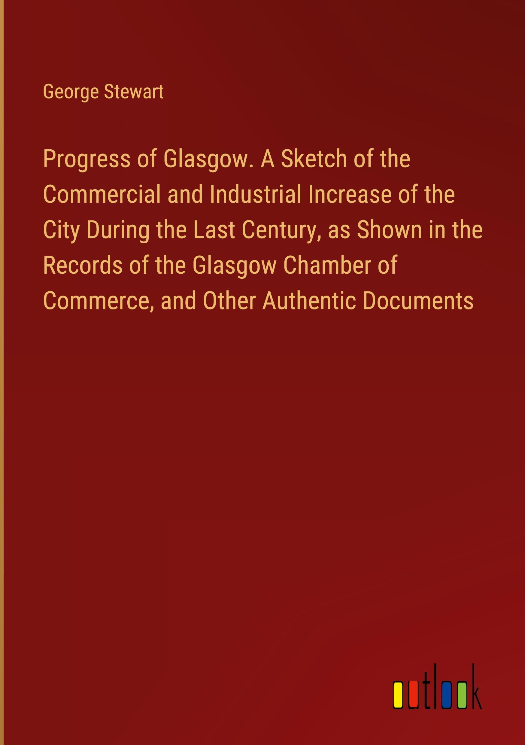 Progress of Glasgow. A Sketch of the Commercial and Industrial Increase of the City During the Last Century, as Shown in the Records of the Glasgow Chamber of Commerce, and Other Authentic Documents