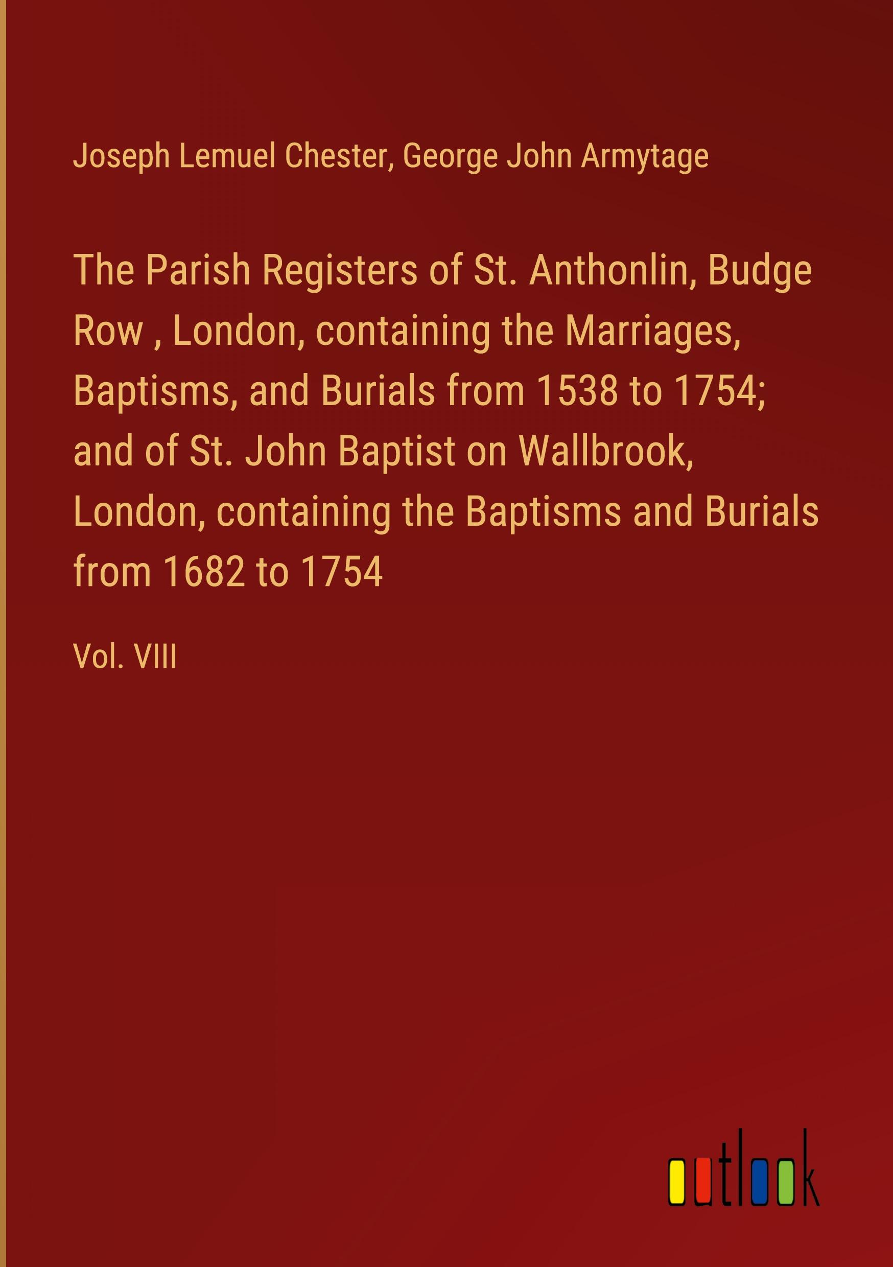 The Parish Registers of St. Anthonlin, Budge Row , London, containing the Marriages, Baptisms, and Burials from 1538 to 1754; and of St. John Baptist on Wallbrook, London, containing the Baptisms and Burials from 1682 to 1754