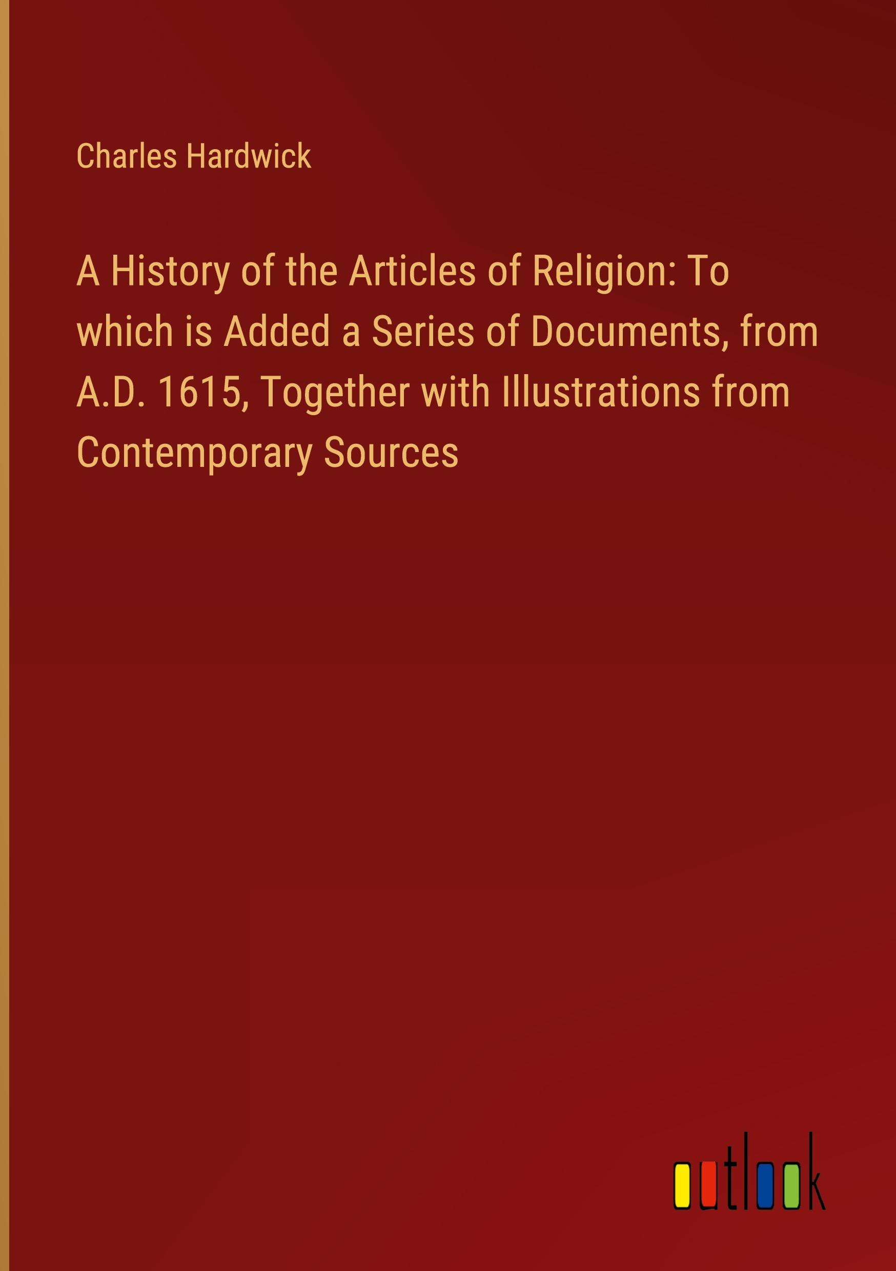 A History of the Articles of Religion: To which is Added a Series of Documents, from A.D. 1615, Together with Illustrations from Contemporary Sources