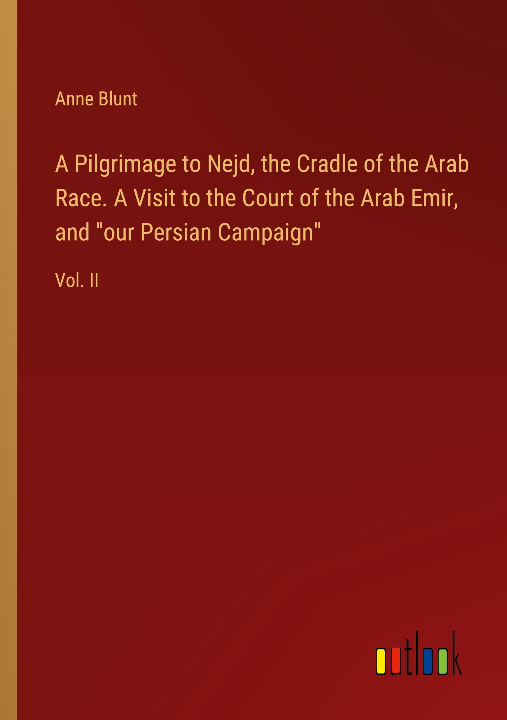 A Pilgrimage to Nejd, the Cradle of the Arab Race. A Visit to the Court of the Arab Emir, and "our Persian Campaign"