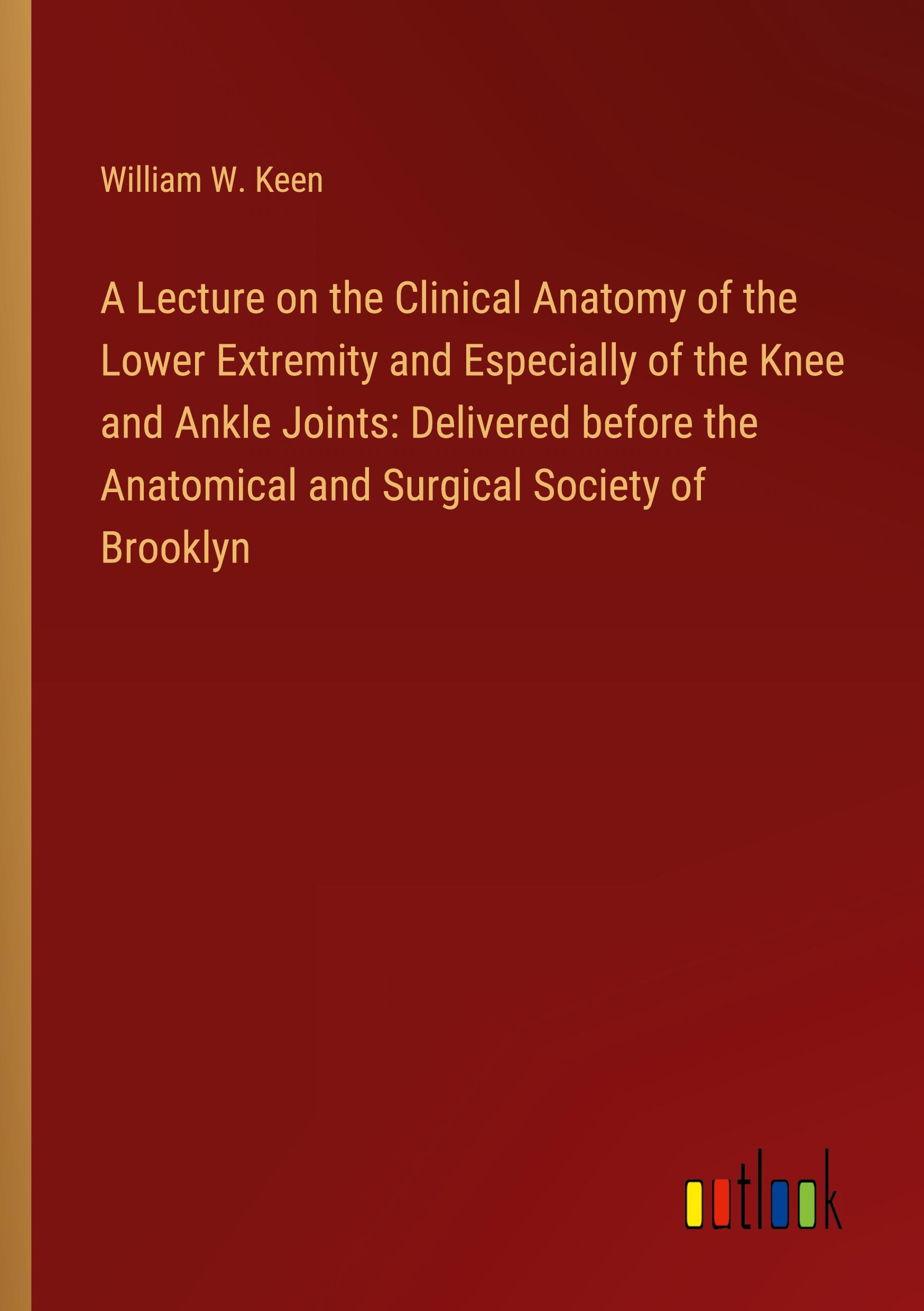 A Lecture on the Clinical Anatomy of the Lower Extremity and Especially of the Knee and Ankle Joints: Delivered before the Anatomical and Surgical Society of Brooklyn