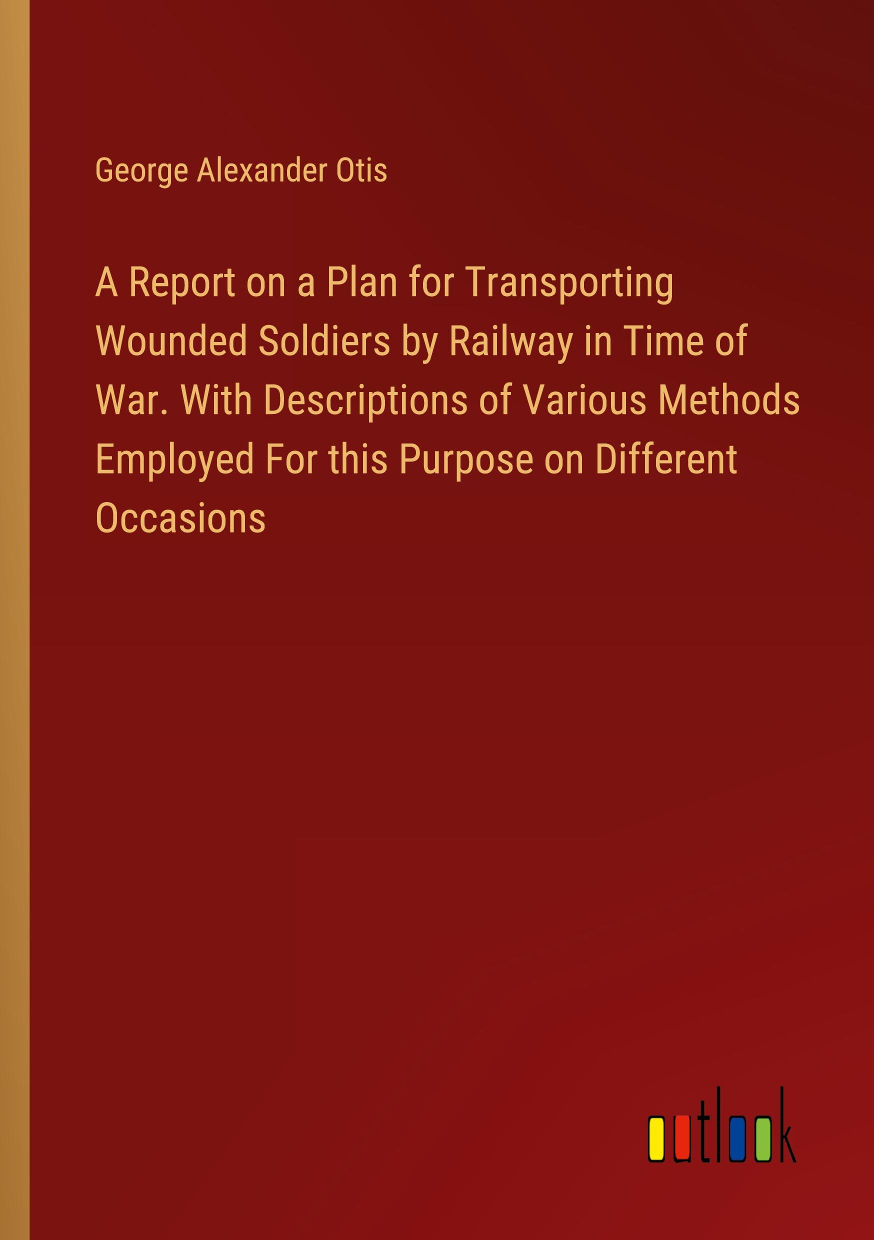 A Report on a Plan for Transporting Wounded Soldiers by Railway in Time of War. With Descriptions of Various Methods Employed For this Purpose on Different Occasions