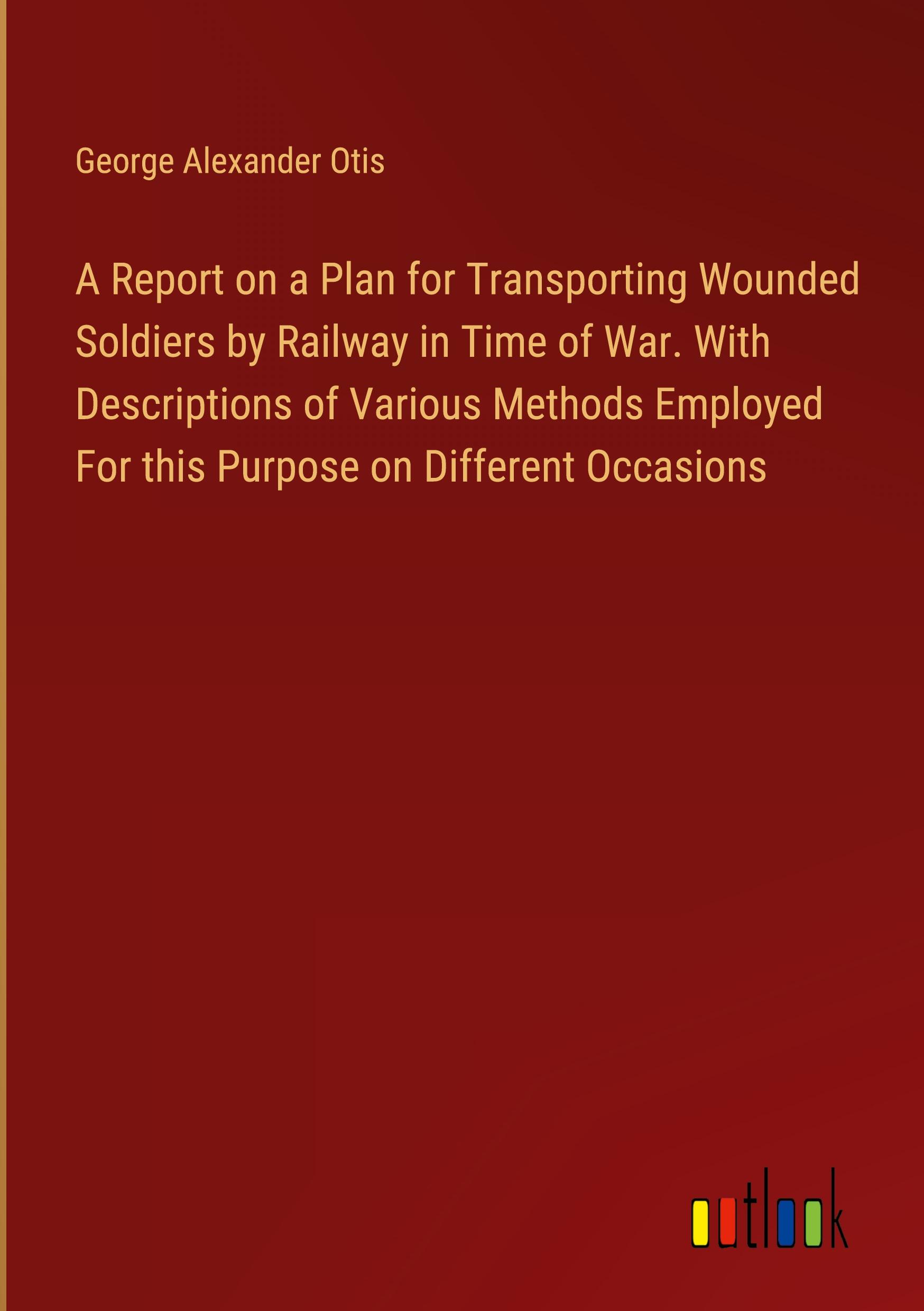 A Report on a Plan for Transporting Wounded Soldiers by Railway in Time of War. With Descriptions of Various Methods Employed For this Purpose on Different Occasions