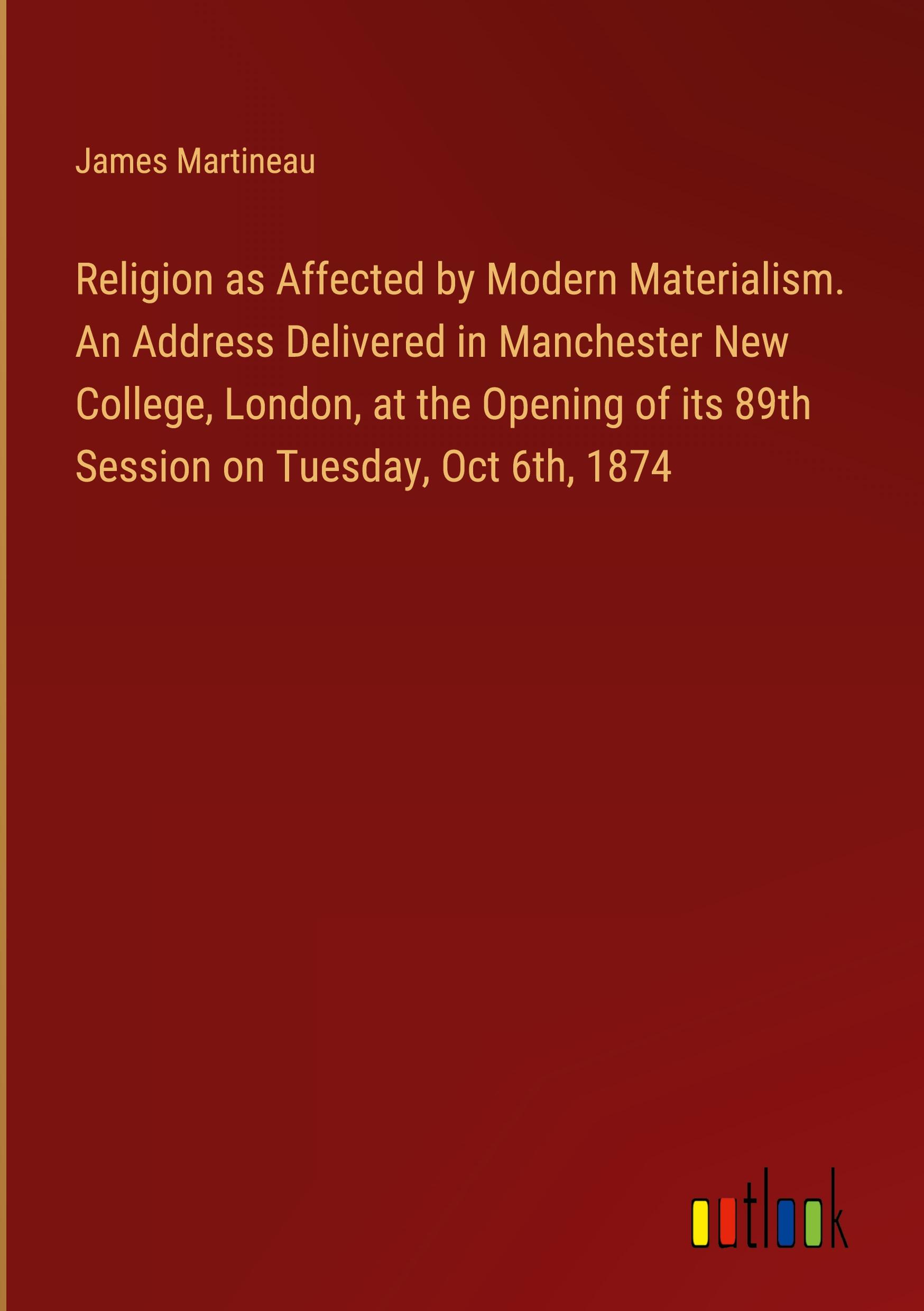 Religion as Affected by Modern Materialism. An Address Delivered in Manchester New College, London, at the Opening of its 89th Session on Tuesday, Oct 6th, 1874