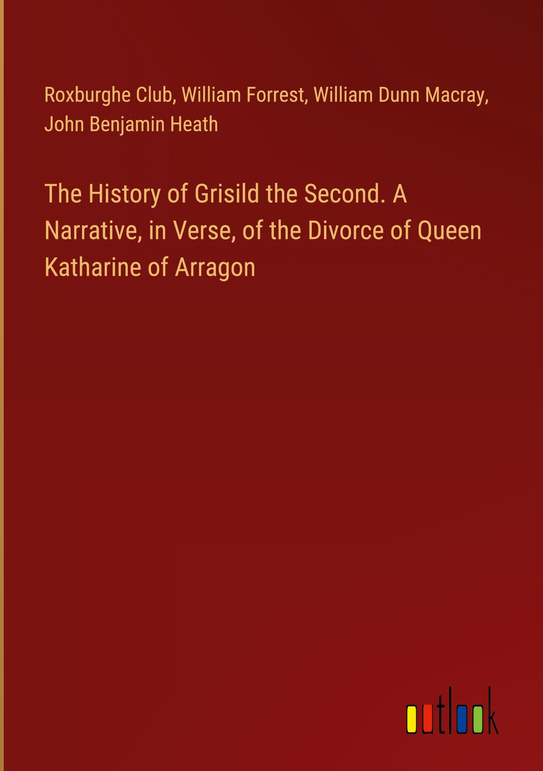 The History of Grisild the Second. A Narrative, in Verse, of the Divorce of Queen Katharine of Arragon