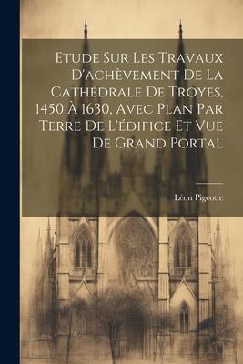 Etude sur les travaux d'achèvement de la cathédrale de Troyes, 1450 à 1630, avec plan par terre de l'édifice et vue de grand portal