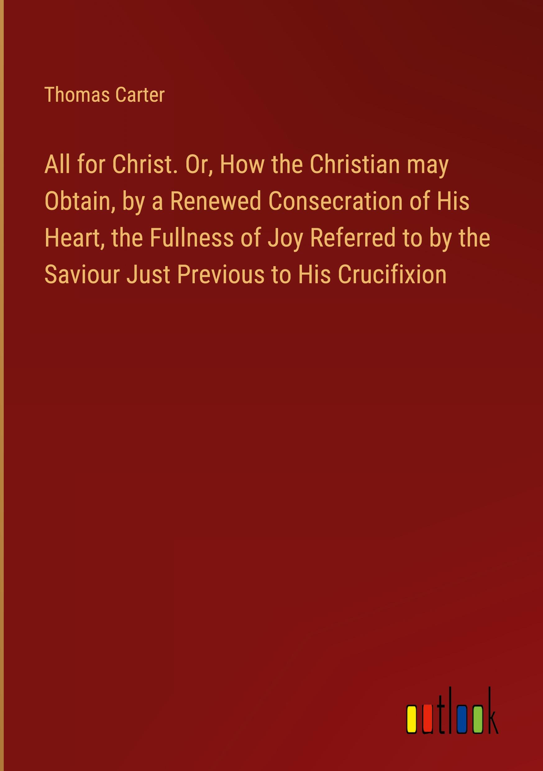 All for Christ. Or, How the Christian may Obtain, by a Renewed Consecration of His Heart, the Fullness of Joy Referred to by the Saviour Just Previous to His Crucifixion