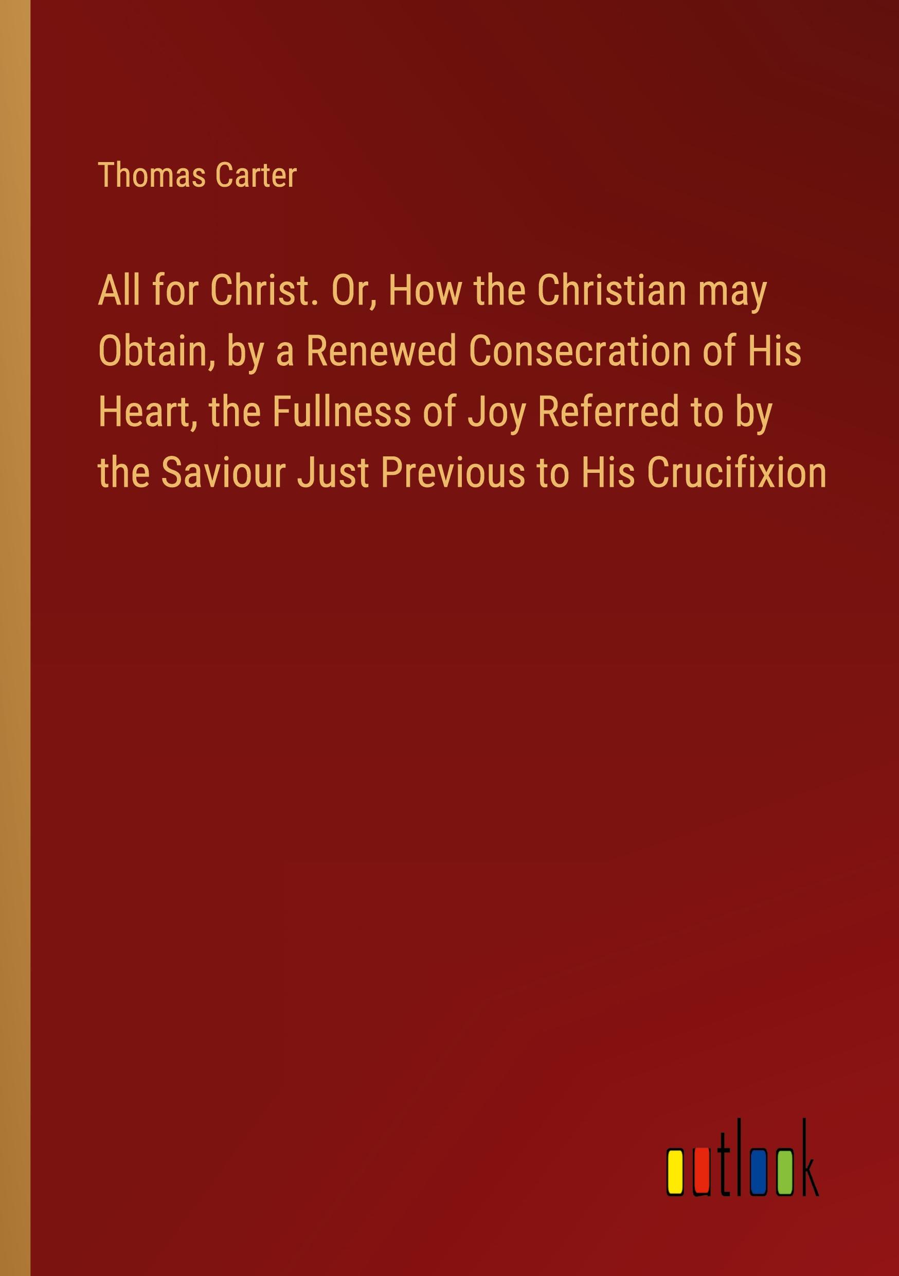 All for Christ. Or, How the Christian may Obtain, by a Renewed Consecration of His Heart, the Fullness of Joy Referred to by the Saviour Just Previous to His Crucifixion