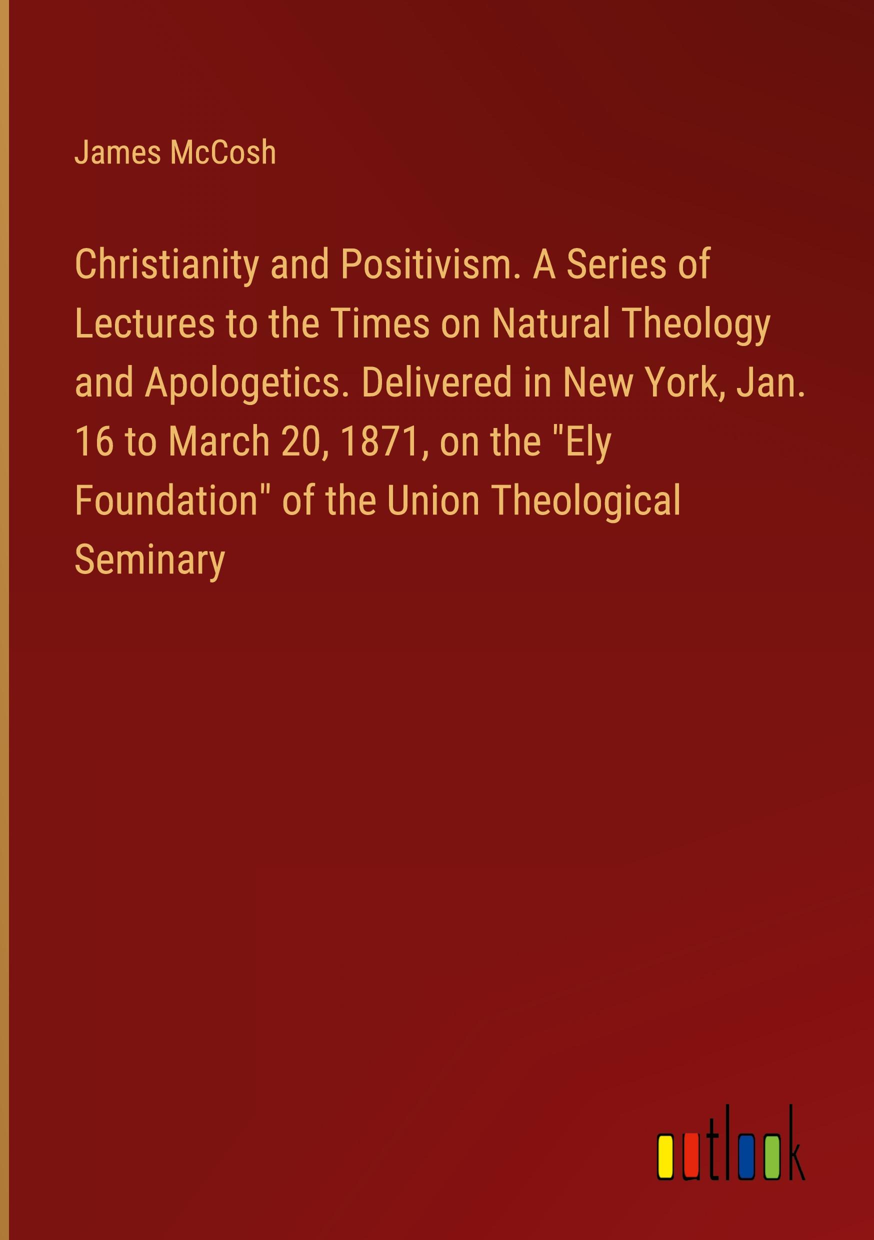 Christianity and Positivism. A Series of Lectures to the Times on Natural Theology and Apologetics. Delivered in New York, Jan. 16 to March 20, 1871, on the "Ely Foundation" of the Union Theological Seminary