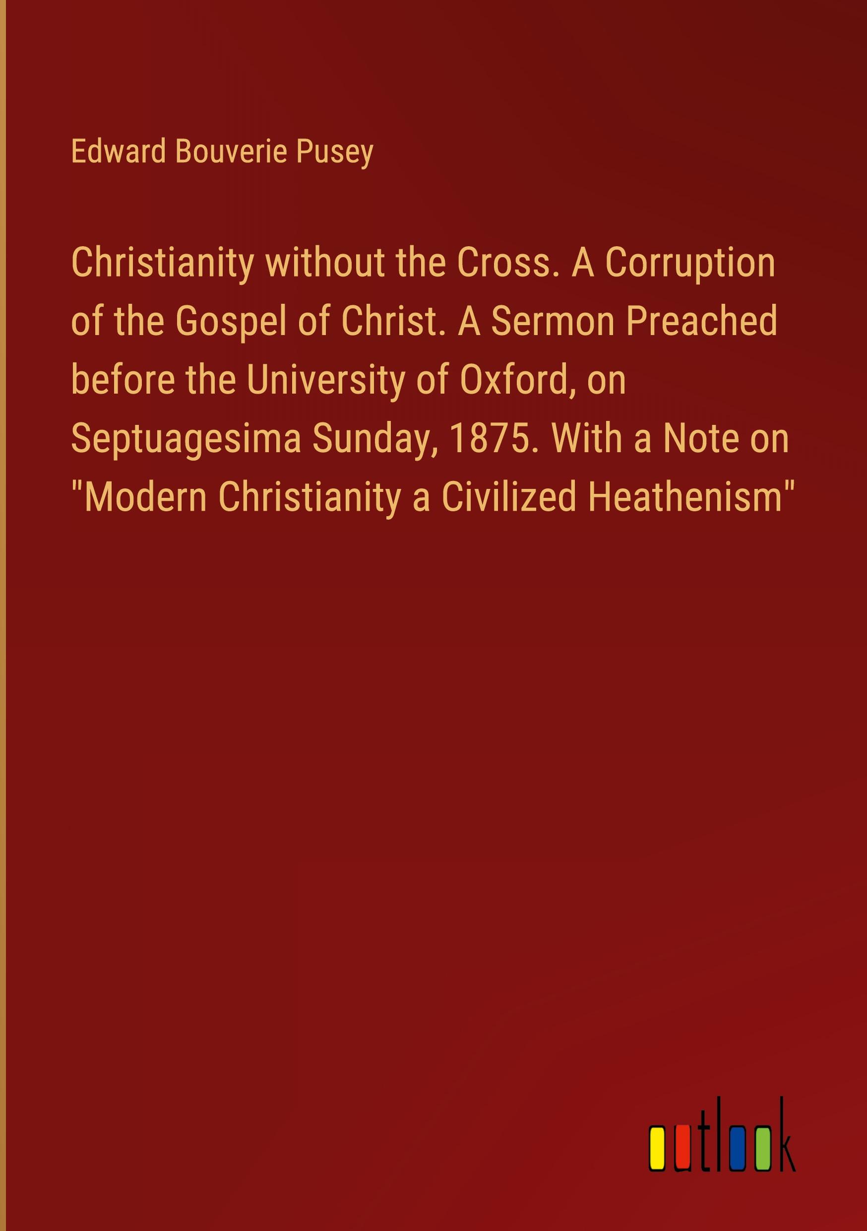 Christianity without the Cross. A Corruption of the Gospel of Christ. A Sermon Preached before the University of Oxford, on Septuagesima Sunday, 1875. With a Note on "Modern Christianity a Civilized Heathenism"