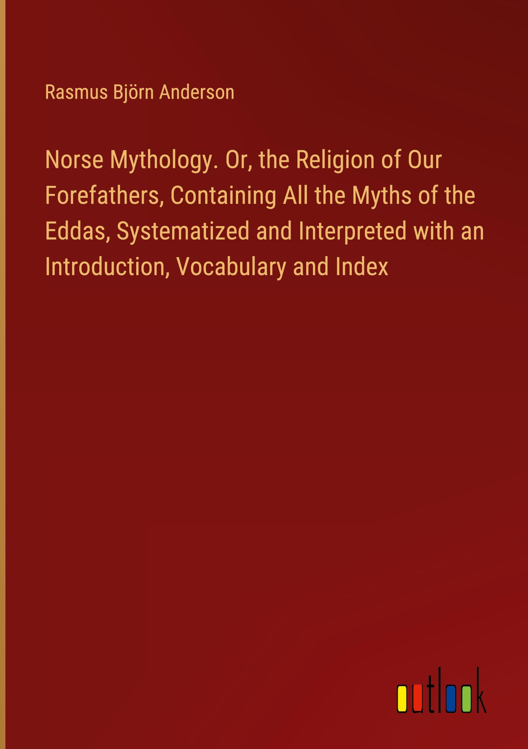 Norse Mythology. Or, the Religion of Our Forefathers, Containing All the Myths of the Eddas, Systematized and Interpreted with an Introduction, Vocabulary and Index