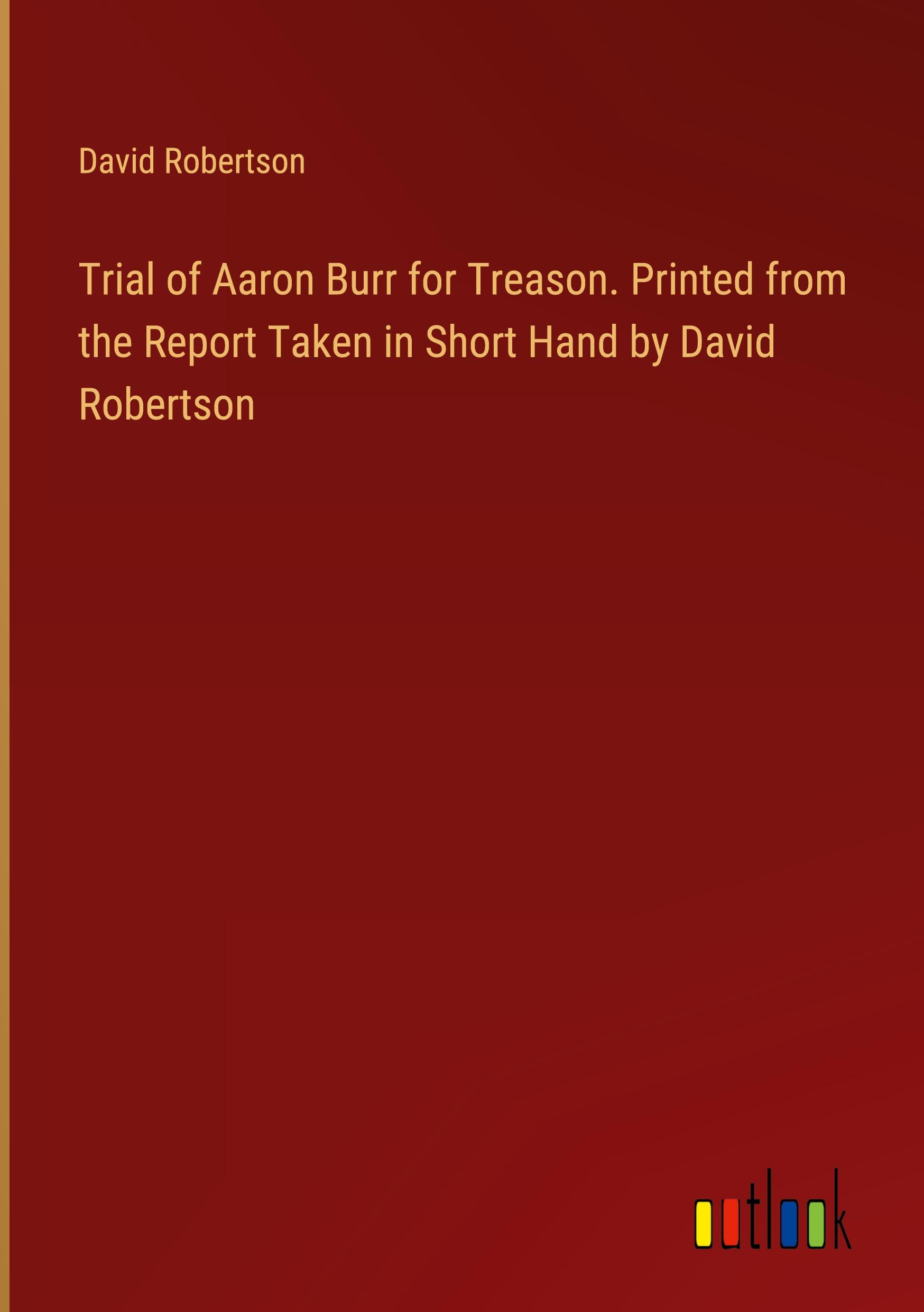 Trial of Aaron Burr for Treason. Printed from the Report Taken in Short Hand by David Robertson