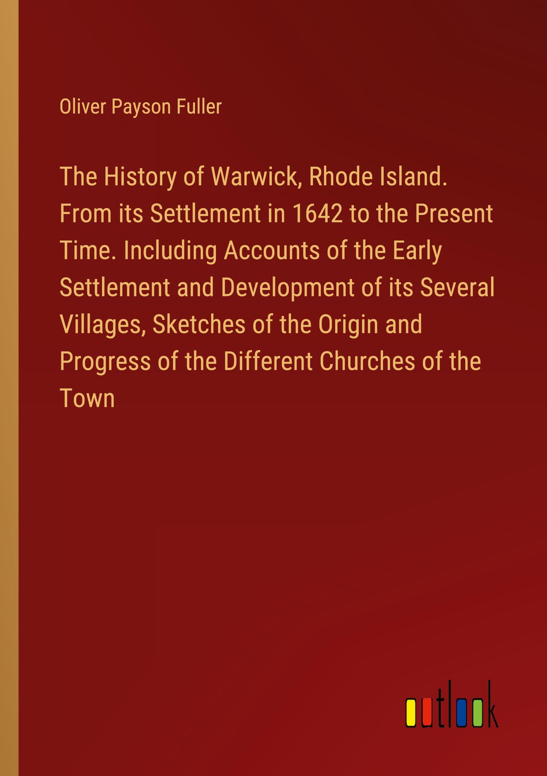 The History of Warwick, Rhode Island. From its Settlement in 1642 to the Present Time. Including Accounts of the Early Settlement and Development of its Several Villages, Sketches of the Origin and Progress of the Different Churches of the Town