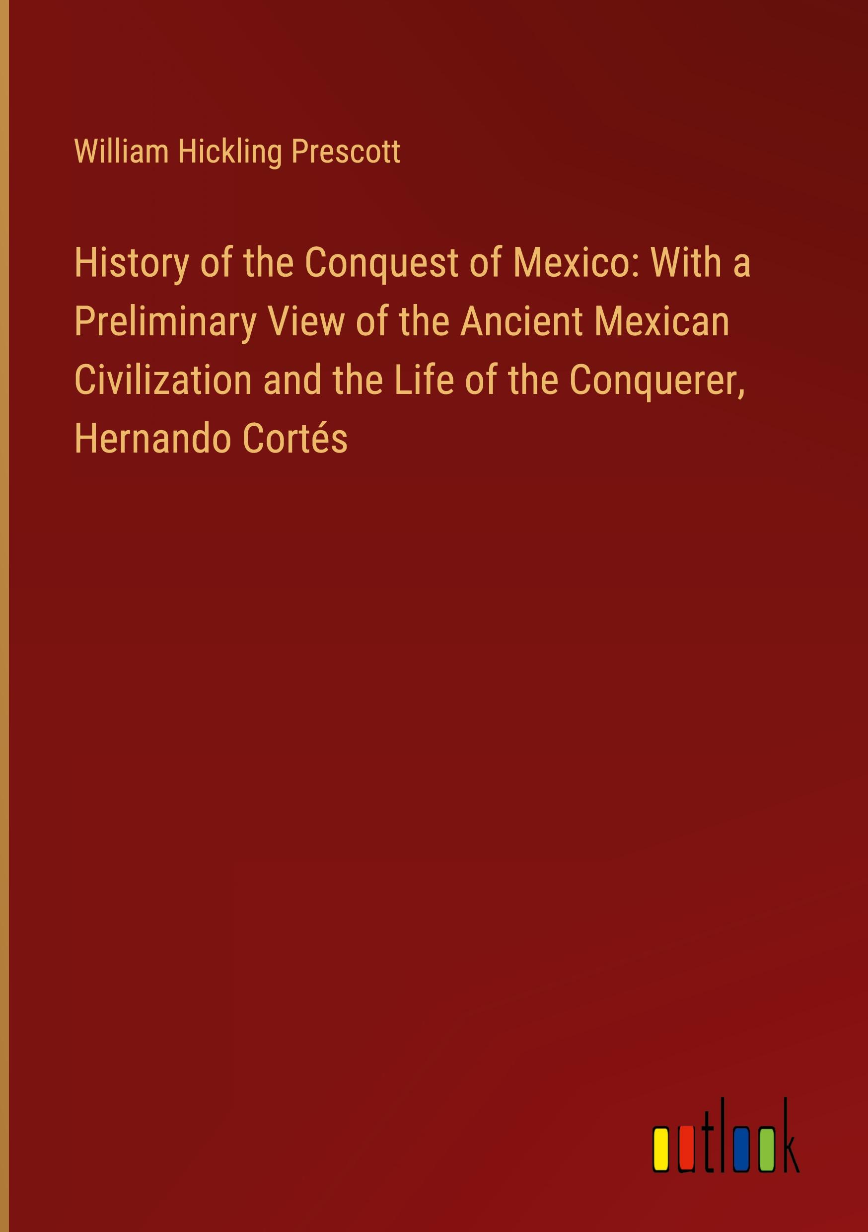 History of the Conquest of Mexico: With a Preliminary View of the Ancient Mexican Civilization and the Life of the Conquerer, Hernando Cortés