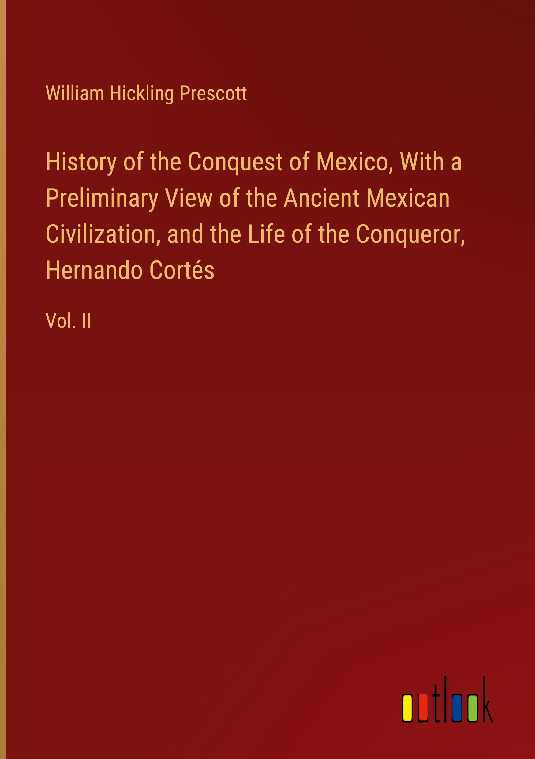 History of the Conquest of Mexico, With a Preliminary View of the Ancient Mexican Civilization, and the Life of the Conqueror, Hernando Cortés