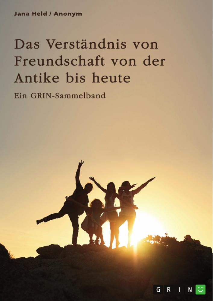 Das Verständnis von Freundschaft von der Antike bis heute. Arten, Bedeutung und Entstehung von Freundschaft