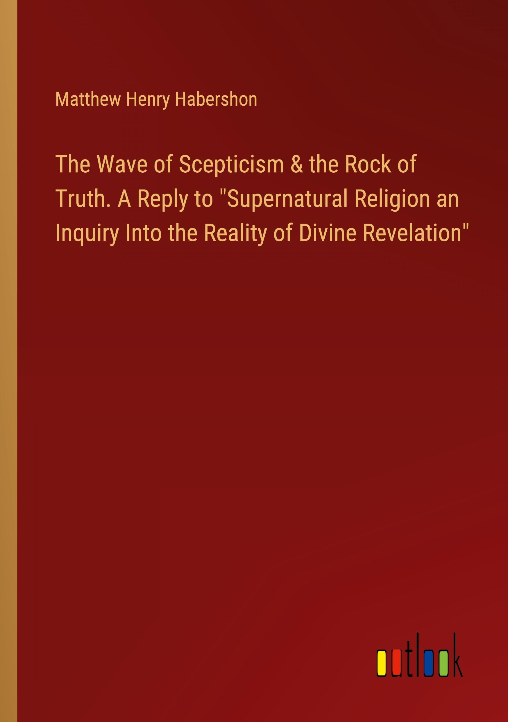 The Wave of Scepticism & the Rock of Truth. A Reply to "Supernatural Religion an Inquiry Into the Reality of Divine Revelation"