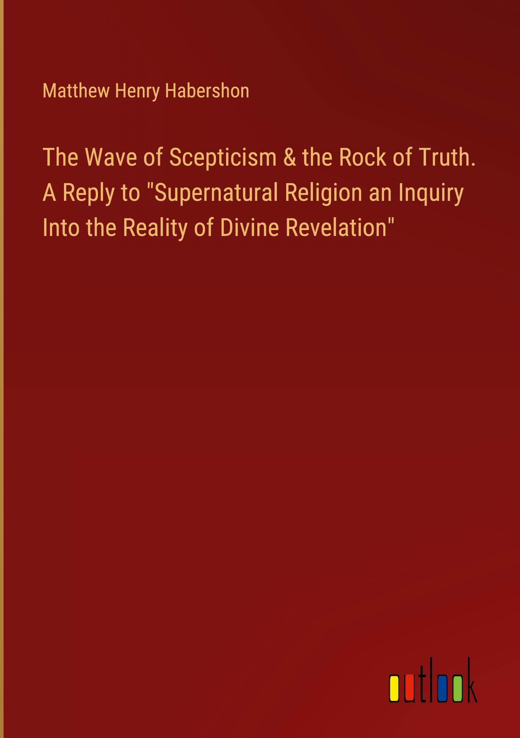 The Wave of Scepticism & the Rock of Truth. A Reply to "Supernatural Religion an Inquiry Into the Reality of Divine Revelation"