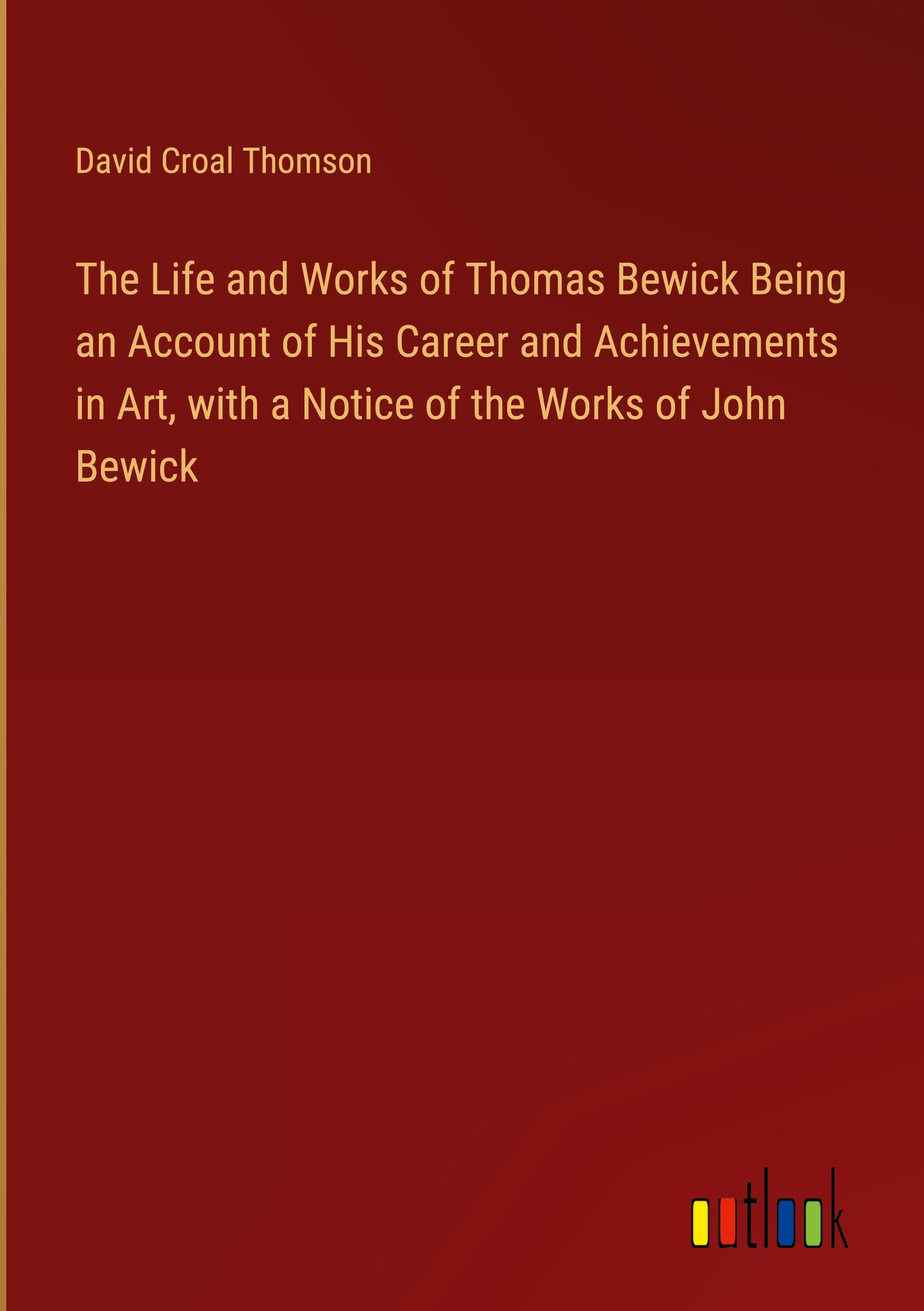 The Life and Works of Thomas Bewick Being an Account of His Career and Achievements in Art, with a Notice of the Works of John Bewick