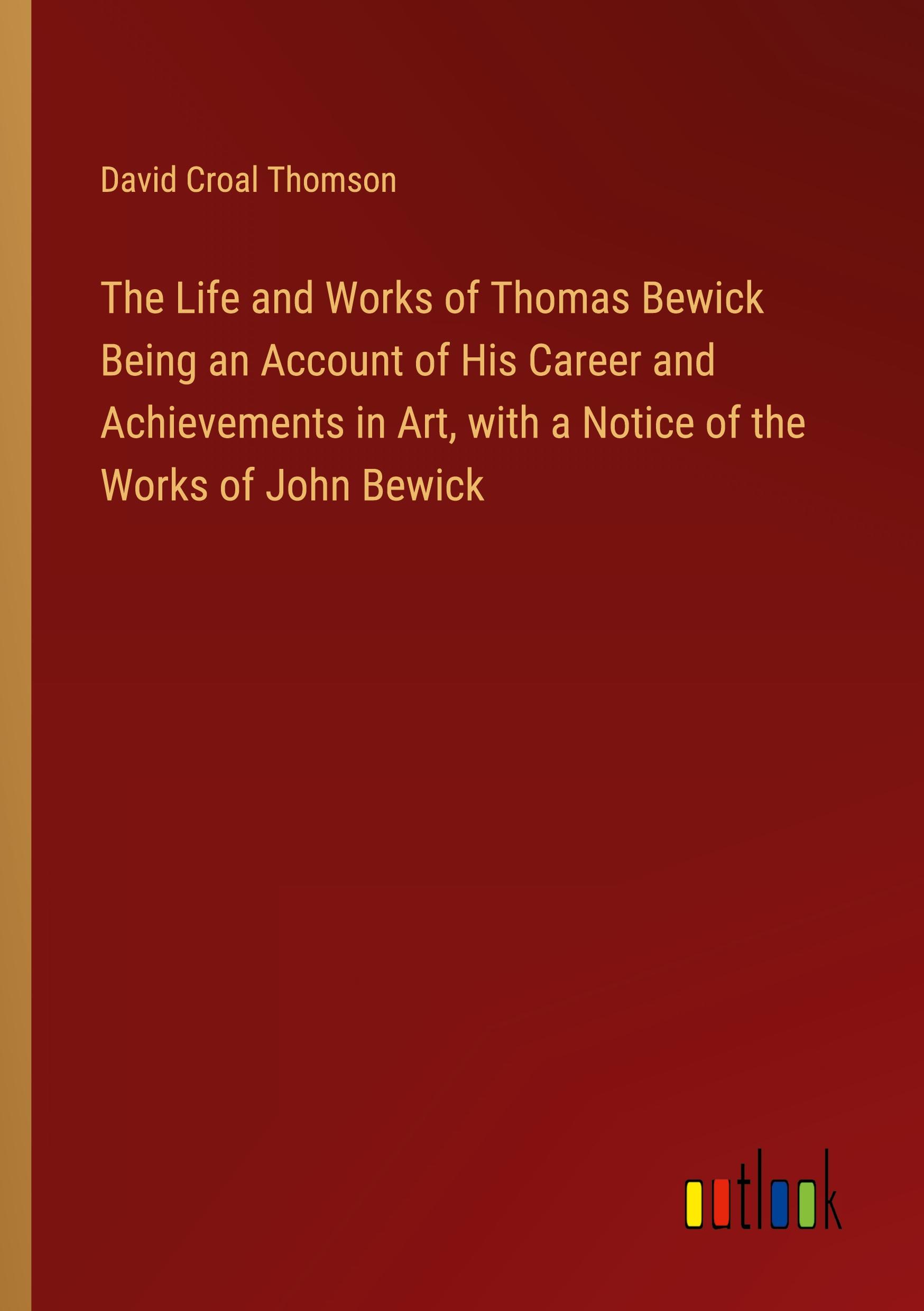 The Life and Works of Thomas Bewick Being an Account of His Career and Achievements in Art, with a Notice of the Works of John Bewick