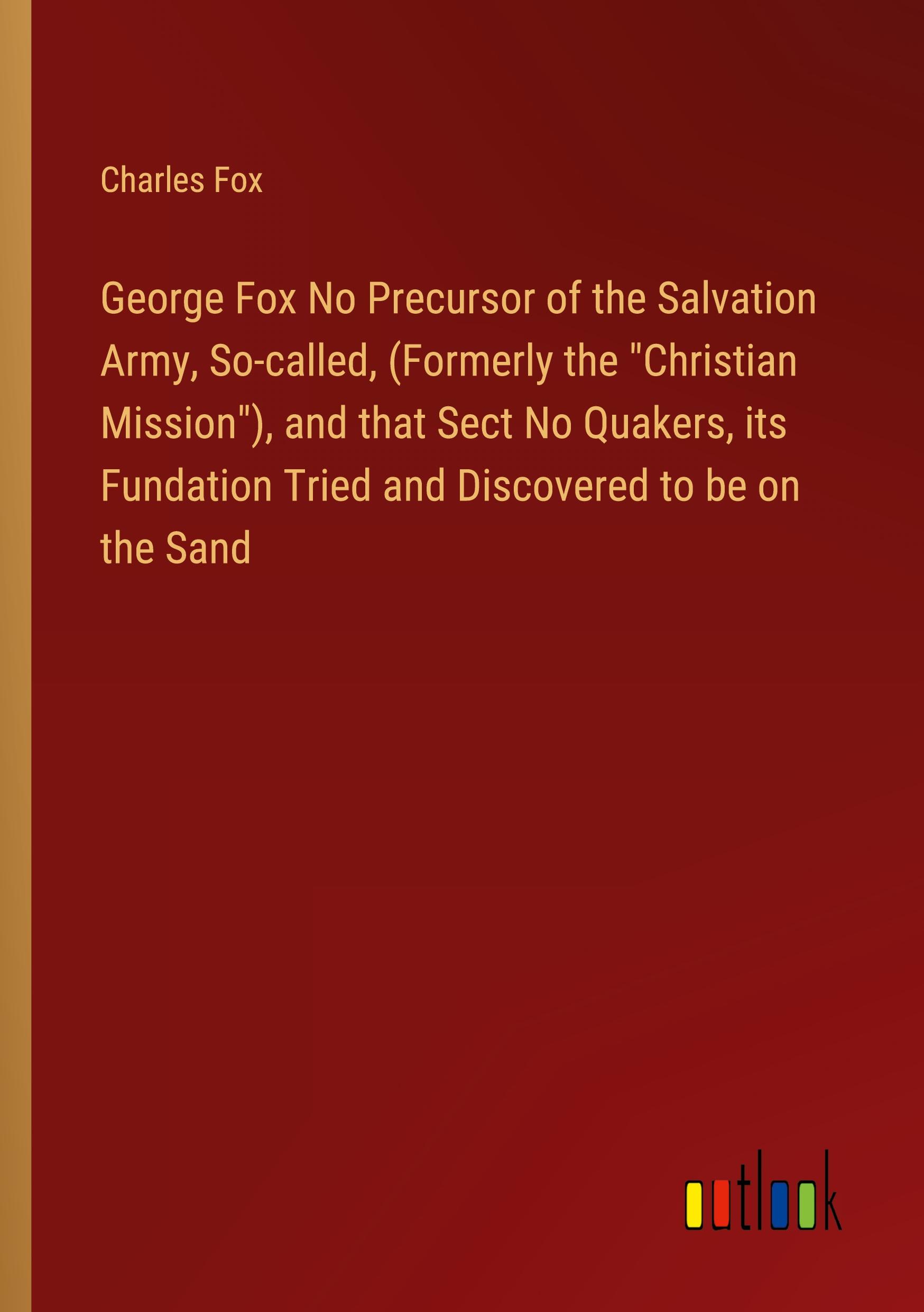 George Fox No Precursor of the Salvation Army, So-called, (Formerly the "Christian Mission"), and that Sect No Quakers, its Fundation Tried and Discovered to be on the Sand