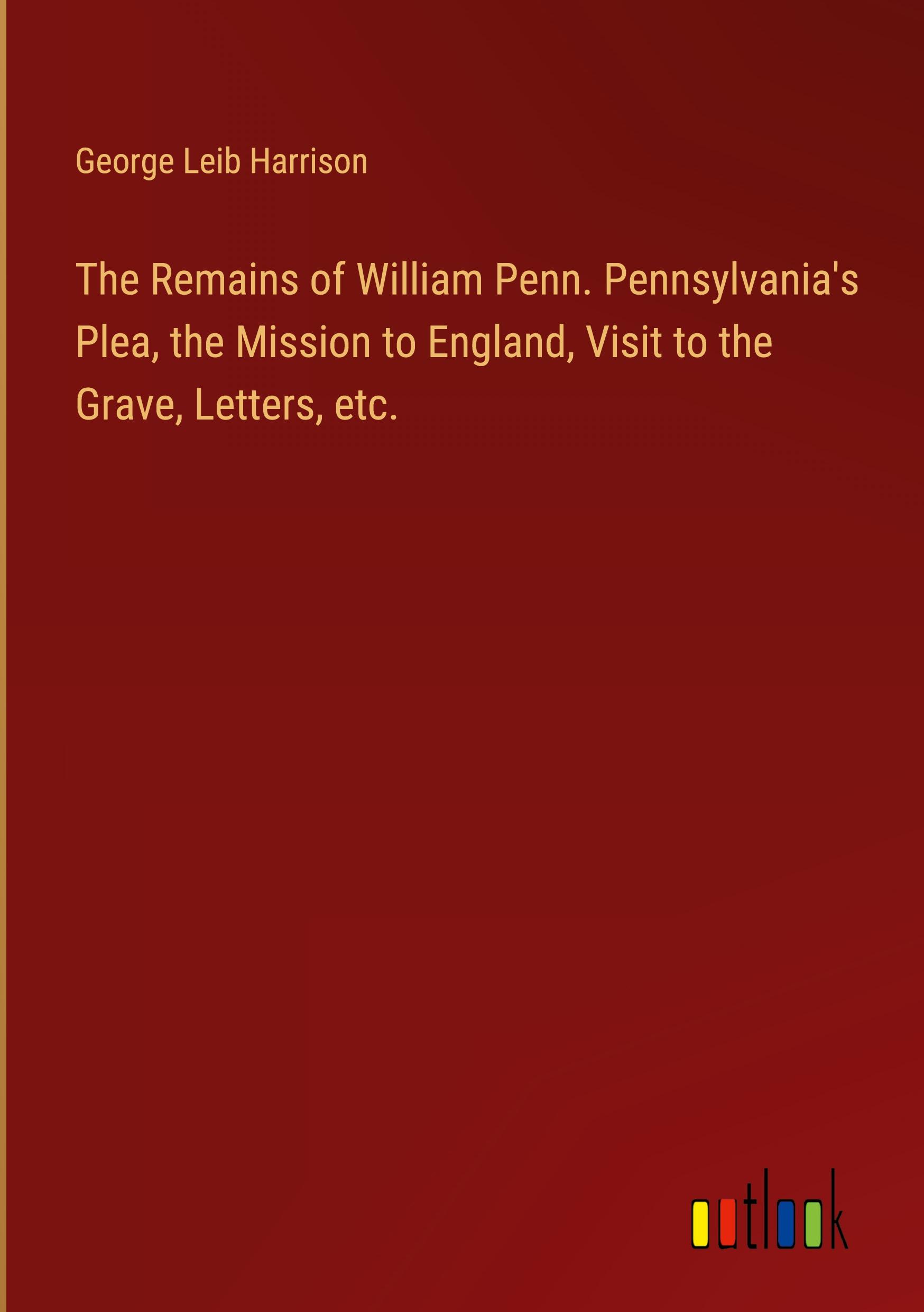 The Remains of William Penn. Pennsylvania's Plea, the Mission to England, Visit to the Grave, Letters, etc.