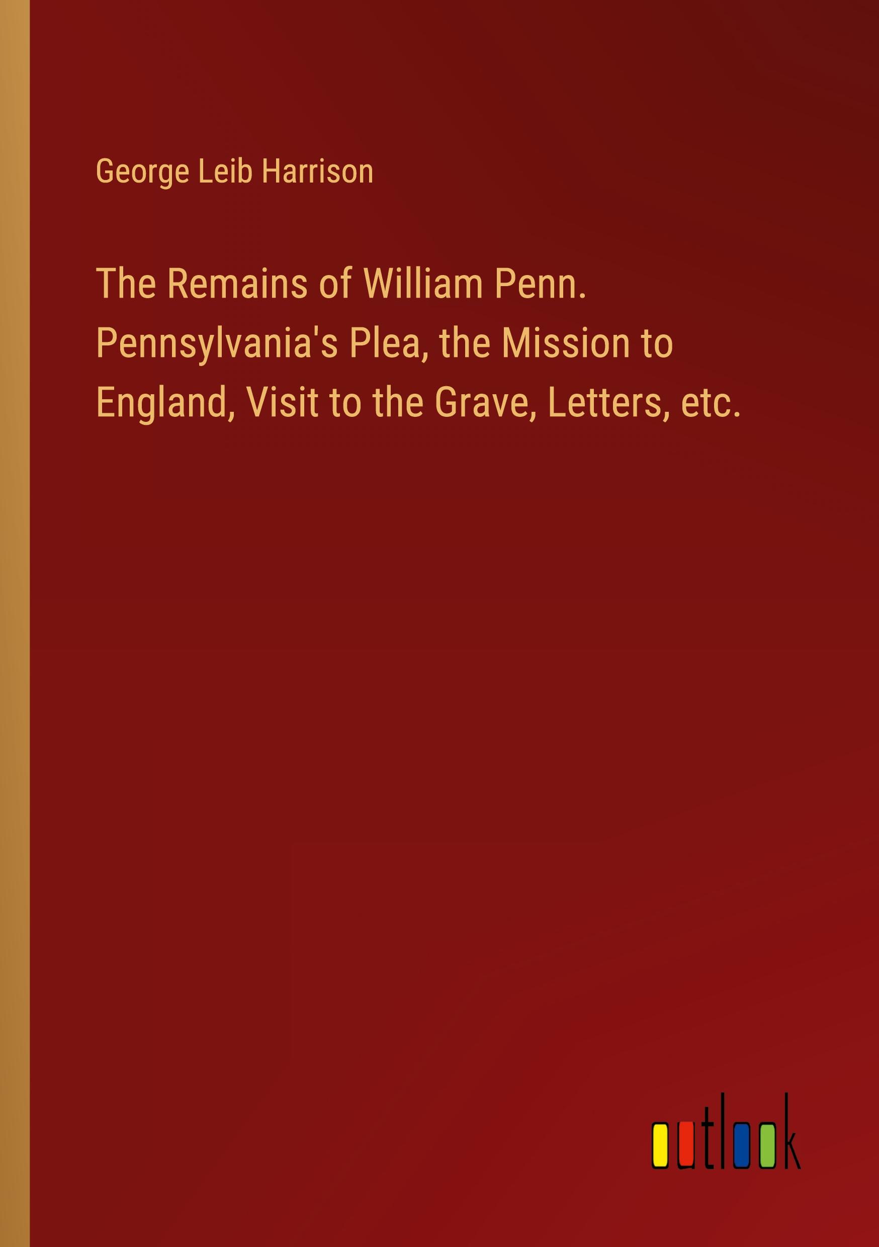 The Remains of William Penn. Pennsylvania's Plea, the Mission to England, Visit to the Grave, Letters, etc.