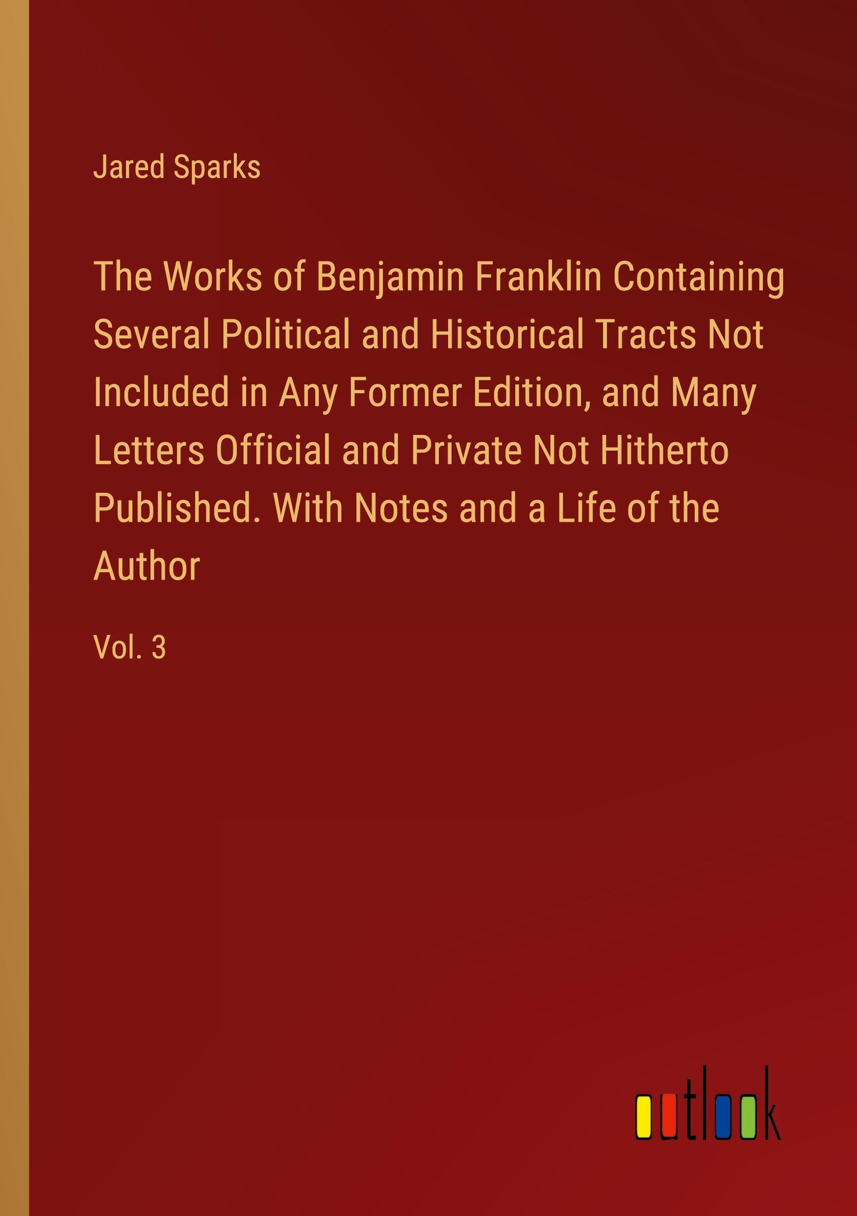 The Works of Benjamin Franklin Containing Several Political and Historical Tracts Not Included in Any Former Edition, and Many Letters Official and Private Not Hitherto Published. With Notes and a Life of the Author